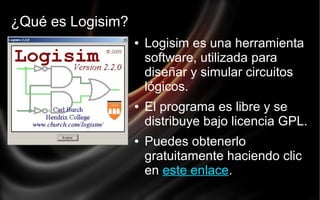 ¿Qué es Logisim?
●

●

●

Logisim es una herramienta
software, utilizada para
diseñar y simular circuitos
lógicos.
El programa es libre y se
distribuye bajo licencia GPL.
Puedes obtenerlo
gratuitamente haciendo clic
en este enlace.

 