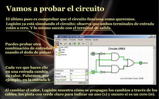 Vamos a probar el circuito
El último paso es comprobar que el circuito funciona como queremos.
Logisim ya está simulando el circuito: observa que ambos terminales de entrada
están a cero. Y lo mismo sucede con el terminal de salida.

Puedes probar otra
combinación de entradas
usando el dedo de pulsar

Cada vez que haces clic
en una entrada cambia
su valor. Pulsemos, por
ejemplo, en la entrada b
Al cambiar el valor, Logisim muestra cómo se propagan los cambios a través de los
cables, los pinta con verde claro para indicar un uno (1) y oscuro si es un cero (0).

 