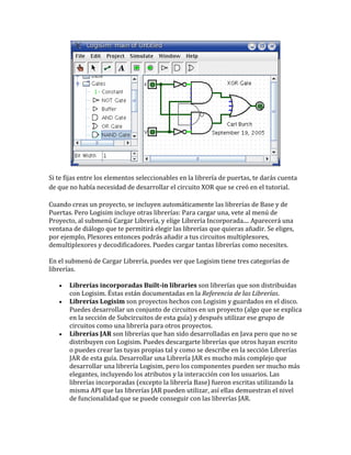 Si te fijas entre los elementos seleccionables en la librería de puertas, te darás cuenta
de que no había necesidad de desarrollar el circuito XOR que se creó en el tutorial.
Cuando creas un proyecto, se incluyen automáticamente las librerías de Base y de
Puertas. Pero Logisim incluye otras librerías: Para cargar una, vete al menú de
Proyecto, al submenú Cargar Librería, y elige Librería Incorporada.... Aparecerá una
ventana de diálogo que te permitirá elegir las librerías que quieras añadir. Se eliges,
por ejemplo, Plexores entonces podrás añadir a tus circuitos multiplexores,
demultiplexores y decodificadores. Puedes cargar tantas librerías como necesites.
En el submenú de Cargar Librería, puedes ver que Logisim tiene tres categorías de
librerías.
 Librerías incorporadas Built-in libraries son librerías que son distribuidas
con Logisim. Éstas están documentadas en la Referencia de las Librerías.
 Librerías Logisim son proyectos hechos con Logisim y guardados en el disco.
Puedes desarrollar un conjunto de circuitos en un proyecto (algo que se explica
en la sección de Subcircuitos de esta guía) y después utilizar ese grupo de
circuitos como una librería para otros proyectos.
 Librerías JAR son librerías que han sido desarrolladas en Java pero que no se
distribuyen con Logisim. Puedes descargarte librerías que otros hayan escrito
o puedes crear las tuyas propias tal y como se describe en la sección Librerías
JAR de esta guía. Desarrollar una Librería JAR es mucho más complejo que
desarrollar una librería Logisim, pero los componentes pueden ser mucho más
elegantes, incluyendo los atributos y la interacción con los usuarios. Las
librerías incorporadas (excepto la librería Base) fueron escritas utilizando la
misma API que las librerías JAR pueden utilizar, así ellas demuestran el nivel
de funcionalidad que se puede conseguir con las librerías JAR.
 