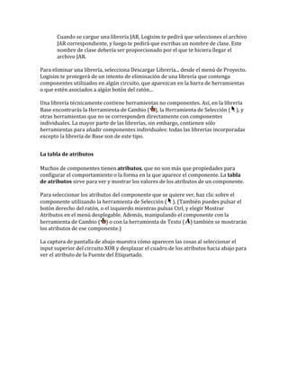 Cuando se cargue una librería JAR, Logisim te pedirá que selecciones el archivo
JAR correspondiente, y luego te pedirá que escribas un nombre de clase. Este
nombre de clase debería ser proporcionado por el que te hiciera llegar el
archivo JAR.
Para eliminar una librería, selecciona Descargar Librería... desde el menú de Proyecto.
Logisim te protegerá de un intento de eliminación de una librería que contenga
componentes utilizados en algún circuito, que aparezcan en la barra de herramientas
o que estén asociados a algún botón del ratón...
Una librería técnicamente contiene herramientas no componentes. Así, en la librería
Base encontrarás la Herramienta de Cambio ( ), la Herramienta de Selección ( ), y
otras herramientas que no se corresponden directamente con componentes
individuales. La mayor parte de las librerías, sin embargo, contienen sólo
herramientas para añadir componentes individuales: todas las librerías incorporadas
excepto la librería de Base son de este tipo.
La tabla de atributos
Muchos de componentes tienen atributos, que no son más que propiedades para
configurar el comportamiento o la forma en la que aparece el componente. La tabla
de atributos sirve para ver y mostrar los valores de los atributos de un componente.
Para seleccionar los atributos del componente que se quiere ver, haz clic sobre el
componente utilizando la herramienta de Selección ( ). (También puedes pulsar el
botón derecho del ratón, o el izquierdo mientras pulsas Ctrl, y elegir Mostrar
Atributos en el menú desplegable. Además, manipulando el componente con la
herramienta de Cambio ( ) o con la herramienta de Texto ( ) también se mostrarán
los atributos de ese componente.)
La captura de pantalla de abajo muestra cómo aparecen las cosas al seleccionar el
input superior del circuito XOR y desplazar el cuadro de los atributos hacia abajo para
ver el atributo de la Fuente del Etiquetado.
 