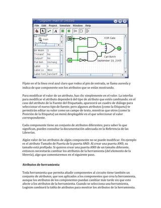 Fíjate en el la línea oval azul claro que rodea al pin de entrada, se llama aureola y
indica de que componente son los atributos que se están mostrando.
Para modificar el valor de un atributo, haz clic simplemente en el valor. La interfaz
para modificar el atributo dependerá del tipo de atributo que estés cambiando; en el
caso del atributo de la Fuente del Etiquetado, aparecerá un cuadro de diálogo para
seleccionar el nuevo tipo de fuente; pero algunos atributos (como la Etiqueta) te
permitirán editar su valor como un campo de texto, mientras que otros (como la
Posición de la Etiqueta) un menú desplegable en el que seleccionar el valor
correspondiente.
Cada componente tiene un conjunto de atributos diferentes; para saber lo que
significan, puedes consultar la documentación adecuada en la Referencia de las
Librerías.
Algún valor de los atributos de algún componente no se puede modificar. Un ejemplo
es el atributo Tamaño de Puerta de la puerta AND: Al crear una puerta AND, su
tamaño está prefijado. Si quieres crear una puerta AND de un tamaño diferente,
entonces necesitarás cambiar los atributos de la herramienta (del elemento de la
librería), algo que comentaremos en el siguiente paso.
Atributos de herramienta
Toda herramienta que permita añadir componentes al circuito tiene también un
conjunto de atributos, que son aplicados a los componentes que crea la herramienta,
aunque los atributos de los componentes puedan cambiar más tarde sin que esto
afecte a los atributos de la herramienta. Cuando se selecciona una herramienta,
Logisim cambiará la tabla de atributos para mostrar los atributos de la herramienta.
 