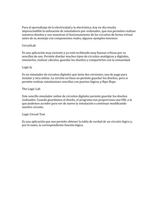 Para el aprendizaje de la electricidad y la electrónica, hoy en día resulta
imprescindible la utilización de simuladores por ordenador, que nos permiten realizar
nuestros diseños y nos muestran el funcionamiento de los circuitos de forma virtual
antes de su montaje con componentes reales, algunos ejemplos tenemos:
CircuitLab
Es una aplicación muy reciente y ya está recibiendo muy buenas críticas por su
sencillez de uso. Permite diseñar muchos tipos de circuitos analógicos y digitales,
simularlos, realizar cálculos, guardar los diseños y compartirlos con la comunidad.
Logic.ly
Es un simulador de circuitos digitales que tiene dos versiones, una de pago para
instalar y otra online. La versión en línea no permite guardar los diseños, pero si
permite realizar simulaciones sencillas con puertas lógicas y flips-flops.
The Logic Lab
Este sencillo simulador online de circuitos digitales permite guardar los diseños
realizados. Cuando guardamos el diseño, el programa nos proporciona una URL a la
que podemos acceder para ver de nuevo la simulación o continuar modificando
nuestro circuito.
Logic Circuit Test
Es una aplicación que nos permite obtener la tabla de verdad de un circuito lógico y,
por lo tanto, la correspondiente función lógica.
 