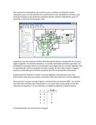 Son muchos los simuladores de escritorio que se utilizan en distintos niveles
educativos, pero en este artículo nos centraremos en los simuladores en línea, cuya
principal ventaja es que podemos utilizarlos desde cualquier plataforma, pues se
ejecutan a través de un navegador web.
Logisim es una herramienta de libre distribución de diseño y simulación de circuitos
lógicos digitales. Su intuitiva interfaz y su sencillo simulador permiten aprender con
facilidad los conceptos básicos relacionados con la lógica de los circuitos digitales. Con
la capacidad de construir grandes circuitos a partir de otros más simples, Logisim
puede ser utilizado para el diseño completo de CPU con propósitos educativos.
Logisim permite diseñar y simular circuitos digitales. Está pensado como una
herramienta educativa que ayuda a entender cómo funcionan los circuitos digitales.
Para practicar un poco usando Logisim, construiremos un circuito XOR - un circuito
que toma dos entradas (que llamaremos x e y) y que tiene como salida 0 si las dos
entradas son iguales y 1 si son distintas. La siguiente tabla de verdad lo ilustra.
Se puede diseñar tal circuito sobre el papel.
 