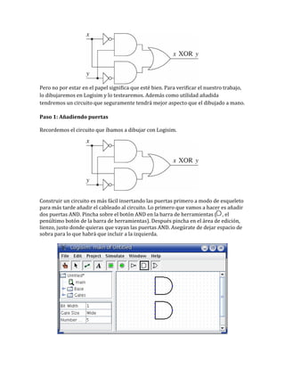 Pero no por estar en el papel significa que esté bien. Para verificar el nuestro trabajo,
lo dibujaremos en Logisim y lo testearemos. Además como utilidad añadida
tendremos un circuito que seguramente tendrá mejor aspecto que el dibujado a mano.
Paso 1: Añadiendo puertas
Recordemos el circuito que íbamos a dibujar con Logisim.
Construir un circuito es más fácil insertando las puertas primero a modo de esqueleto
para más tarde añadir el cableado al circuito. Lo primero que vamos a hacer es añadir
dos puertas AND. Pincha sobre el botón AND en la barra de herramientas ( , el
penúltimo botón de la barra de herramientas). Después pincha en el área de edición,
lienzo, justo donde quieras que vayan las puertas AND. Asegúrate de dejar espacio de
sobra para lo que habrá que incluir a la izquierda.
 