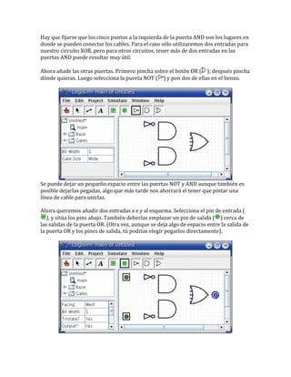 Hay que fijarse que los cinco puntos a la izquierda de la puerta AND son los lugares en
donde se pueden conectar los cables. Para el caso sólo utilizaremos dos entradas para
nuestro circuito XOR, pero para otros circuitos, tener más de dos entradas en las
puertas AND puede resultar muy útil.
Ahora añade las otras puertas. Primero pincha sobre el botón OR ( ); después pincha
dónde quieras. Luego selecciona la puerta NOT ( ) y pon dos de ellas en el lienzo.
Se puede dejar un pequeño espacio entre las puertas NOT y AND aunque también es
posible dejarlas pegadas, algo que más tarde nos ahorrará el tener que pintar una
línea de cable para unirlas.
Ahora queremos añadir dos entradas x e y al esquema. Selecciona el pin de entrada (
), y sitúa los pins abajo. También deberías emplazar un pin de salida ( ) cerca de
las salidas de la puerta OR. (Otra vez, aunque se deja algo de espacio entre la salida de
la puerta OR y los pines de salida, tú podrías elegir pegarlos directamente).
 
