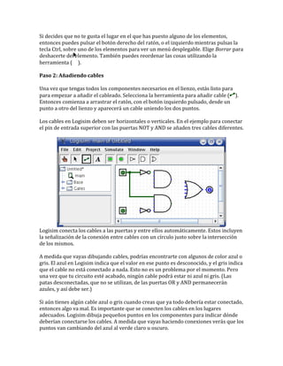 Si decides que no te gusta el lugar en el que has puesto alguno de los elementos,
entonces puedes pulsar el botón derecho del ratón, o el izquierdo mientras pulsas la
tecla Ctrl, sobre uno de los elementos para ver un menú desplegable. Elige Borrar para
deshacerte del elemento. También puedes reordenar las cosas utilizando la
herramienta ( ).
Paso 2: Añadiendo cables
Una vez que tengas todos los componentes necesarios en el lienzo, estás listo para
para empezar a añadir el cableado. Selecciona la herramienta para añadir cable ( ).
Entonces comienza a arrastrar el ratón, con el botón izquierdo pulsado, desde un
punto a otro del lienzo y aparecerá un cable uniendo los dos puntos.
Los cables en Logisim deben ser horizontales o verticales. En el ejemplo para conectar
el pin de entrada superior con las puertas NOT y AND se añaden tres cables diferentes.
Logisim conecta los cables a las puertas y entre ellos automáticamente. Estos incluyen
la señalización de la conexión entre cables con un círculo justo sobre la intersección
de los mismos.
A medida que vayas dibujando cables, podrías encontrarte con algunos de color azul o
gris. El azul en Logisim indica que el valor en ese punto es desconocido, y el gris indica
que el cable no está conectado a nada. Esto no es un problema por el momento. Pero
una vez que tu circuito esté acabado, ningún cable podrá estar ni azul ni gris. (Las
patas desconectadas, que no se utilizan, de las puertas OR y AND permanecerán
azules, y así debe ser.)
Si aún tienes algún cable azul o gris cuando creas que ya todo debería estar conectado,
entonces algo va mal. Es importante que se conecten los cables en los lugares
adecuados. Logisim dibuja pequeños puntos en los componentes para indicar dónde
deberían conectarse los cables. A medida que vayas haciendo conexiones verás que los
puntos van cambiando del azul al verde claro u oscuro.
 
