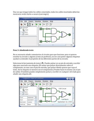 Una vez que tengas todos los cables conectados, todos los cables insertados deberían
mostrarse verde clarito u oscuro (casi negro).
Paso 3: Añadiendo texto
No es necesario añadir comentarios al circuito para que funcione; pero si quieres
enseñar tu circuito a alguien (como un profesor), en ese caso poner algunas etiquetas
ayudará a entender el propósito de las diferentes partes de tu circuito.
Selecciona la herramienta de texto ( ). Puedes pulsar en un pin de entrada y escribir
algo para asociarle una etiqueta. (Es mejor que pulsar directamente sobre el
componente, en este caso el pin de entrada, que pulsar dónde quieres que vaya el
texto. Así la etiqueta se moverá con el componente.) Puedes hacer lo mismo con el pin
de salida. O también puedes simplemente pulsar y escribir en cualquier otro lado para
añadir una etiqueta allí.
 