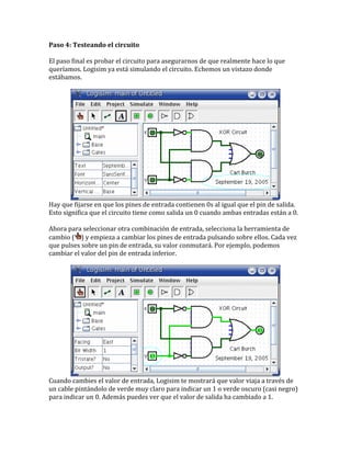 Paso 4: Testeando el circuito
El paso final es probar el circuito para asegurarnos de que realmente hace lo que
queríamos. Logisim ya está simulando el circuito. Echemos un vistazo donde
estábamos.
Hay que fijarse en que los pines de entrada contienen 0s al igual que el pin de salida.
Esto significa que el circuito tiene como salida un 0 cuando ambas entradas están a 0.
Ahora para seleccionar otra combinación de entrada, selecciona la herramienta de
cambio ( ) y empieza a cambiar los pines de entrada pulsando sobre ellos. Cada vez
que pulses sobre un pin de entrada, su valor conmutará. Por ejemplo, podemos
cambiar el valor del pin de entrada inferior.
Cuando cambies el valor de entrada, Logisim te mostrará que valor viaja a través de
un cable pintándolo de verde muy claro para indicar un 1 o verde oscuro (casi negro)
para indicar un 0. Además puedes ver que el valor de salida ha cambiado a 1.
 