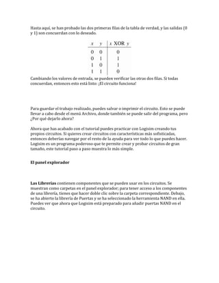 Hasta aquí, se han probado las dos primeras filas de la tabla de verdad, y las salidas (0
y 1) son concuerdan con lo deseado.
Cambiando los valores de entrada, se pueden verificar las otras dos filas. Si todas
concuerdan, entonces esto está listo: ¡El circuito funciona!
Para guardar el trabajo realizado, puedes salvar o imprimir el circuito. Esto se puede
llevar a cabo desde el menú Archivo, donde también se puede salir del programa, pero
¿Por qué dejarlo ahora?
Ahora que has acabado con el tutorial puedes practicar con Logisim creando tus
propios circuitos. Si quieres crear circuitos con características más sofisticadas,
entonces deberías navegar por el resto de la ayuda para ver todo lo que puedes hacer.
Logisim es un programa poderoso que te permite crear y probar circuitos de gran
tamaño, este tutorial paso a paso muestra lo más simple.
El panel explorador
Las Librerías contienen componentes que se pueden usar en los circuitos. Se
muestran como carpetas en el panel explorador; para tener acceso a los componentes
de una librería, tienes que hacer doble clic sobre la carpeta correspondiente. Debajo,
se ha abierto la librería de Puertas y se ha seleccionado la herramienta NAND en ella.
Puedes ver que ahora que Logisim está preparado para añadir puertas NAND en el
circuito.
 
