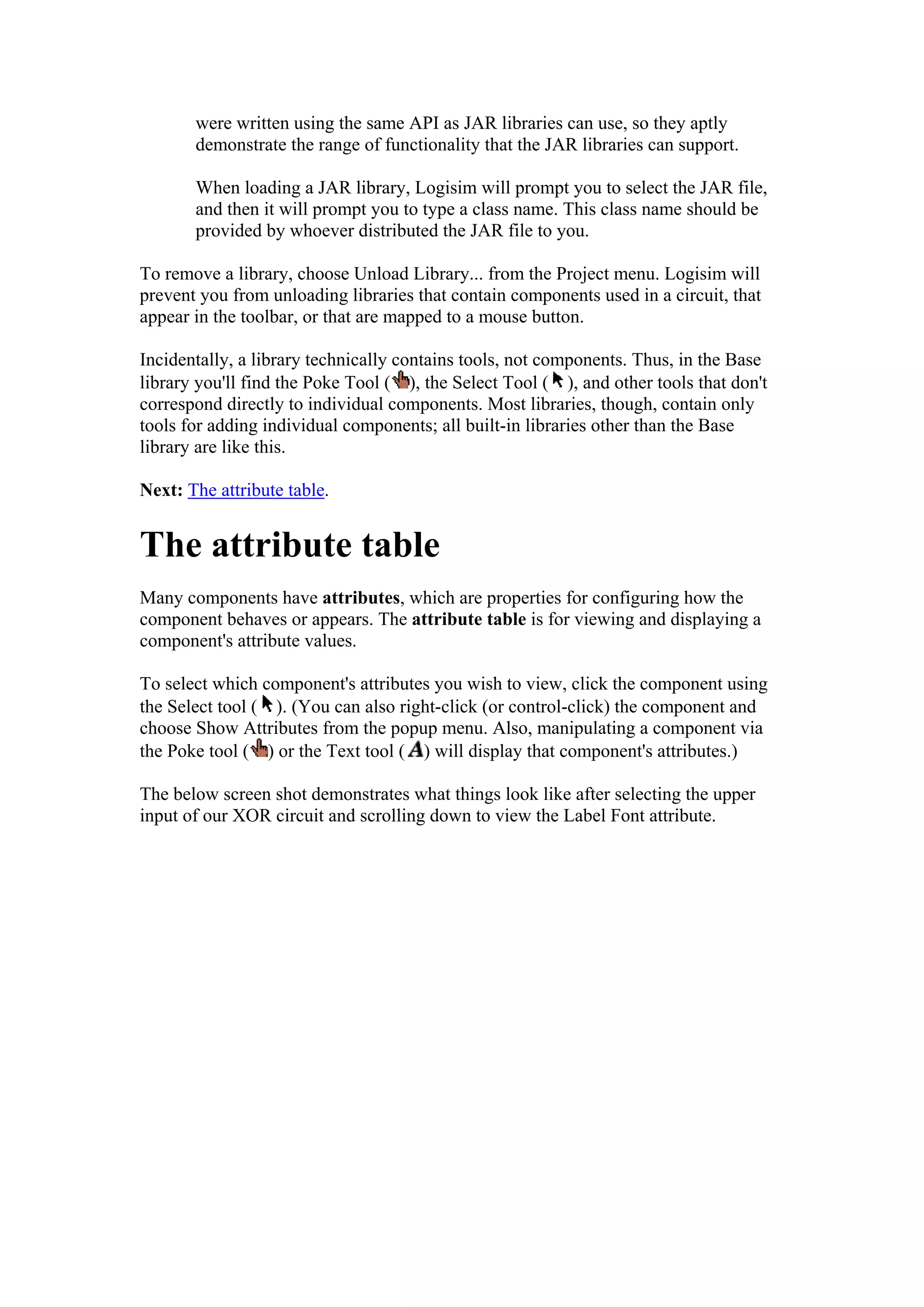 were written using the same API as JAR libraries can use, so they aptly
demonstrate the range of functionality that the JAR libraries can support.
When loading a JAR library, Logisim will prompt you to select the JAR file,
and then it will prompt you to type a class name. This class name should be
provided by whoever distributed the JAR file to you.
To remove a library, choose Unload Library... from the Project menu. Logisim will
prevent you from unloading libraries that contain components used in a circuit, that
appear in the toolbar, or that are mapped to a mouse button.
Incidentally, a library technically contains tools, not components. Thus, in the Base
library you'll find the Poke Tool ( ), the Select Tool ( ), and other tools that don't
correspond directly to individual components. Most libraries, though, contain only
tools for adding individual components; all built-in libraries other than the Base
library are like this.
Next: The attribute table.
The attribute table
Many components have attributes, which are properties for configuring how the
component behaves or appears. The attribute table is for viewing and displaying a
component's attribute values.
To select which component's attributes you wish to view, click the component using
the Select tool ( ). (You can also right-click (or control-click) the component and
choose Show Attributes from the popup menu. Also, manipulating a component via
the Poke tool ( ) or the Text tool ( ) will display that component's attributes.)
The below screen shot demonstrates what things look like after selecting the upper
input of our XOR circuit and scrolling down to view the Label Font attribute.
 