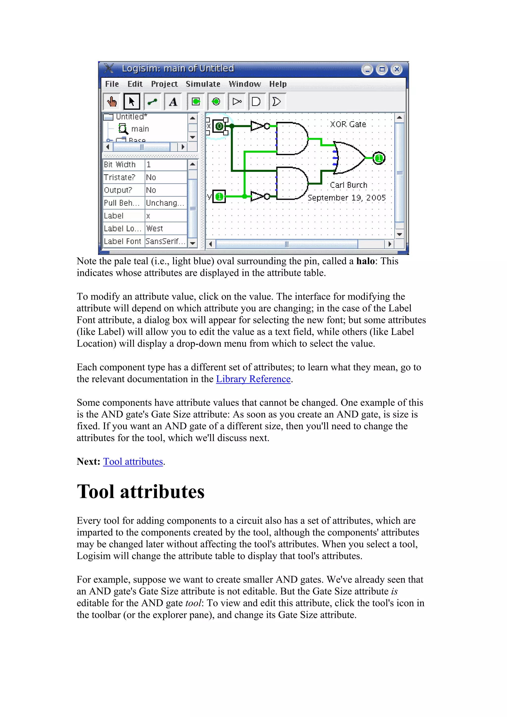 Note the pale teal (i.e., light blue) oval surrounding the pin, called a halo: This
indicates whose attributes are displayed in the attribute table.
To modify an attribute value, click on the value. The interface for modifying the
attribute will depend on which attribute you are changing; in the case of the Label
Font attribute, a dialog box will appear for selecting the new font; but some attributes
(like Label) will allow you to edit the value as a text field, while others (like Label
Location) will display a drop-down menu from which to select the value.
Each component type has a different set of attributes; to learn what they mean, go to
the relevant documentation in the Library Reference.
Some components have attribute values that cannot be changed. One example of this
is the AND gate's Gate Size attribute: As soon as you create an AND gate, is size is
fixed. If you want an AND gate of a different size, then you'll need to change the
attributes for the tool, which we'll discuss next.
Next: Tool attributes.
Tool attributes
Every tool for adding components to a circuit also has a set of attributes, which are
imparted to the components created by the tool, although the components' attributes
may be changed later without affecting the tool's attributes. When you select a tool,
Logisim will change the attribute table to display that tool's attributes.
For example, suppose we want to create smaller AND gates. We've already seen that
an AND gate's Gate Size attribute is not editable. But the Gate Size attribute is
editable for the AND gate tool: To view and edit this attribute, click the tool's icon in
the toolbar (or the explorer pane), and change its Gate Size attribute.
 