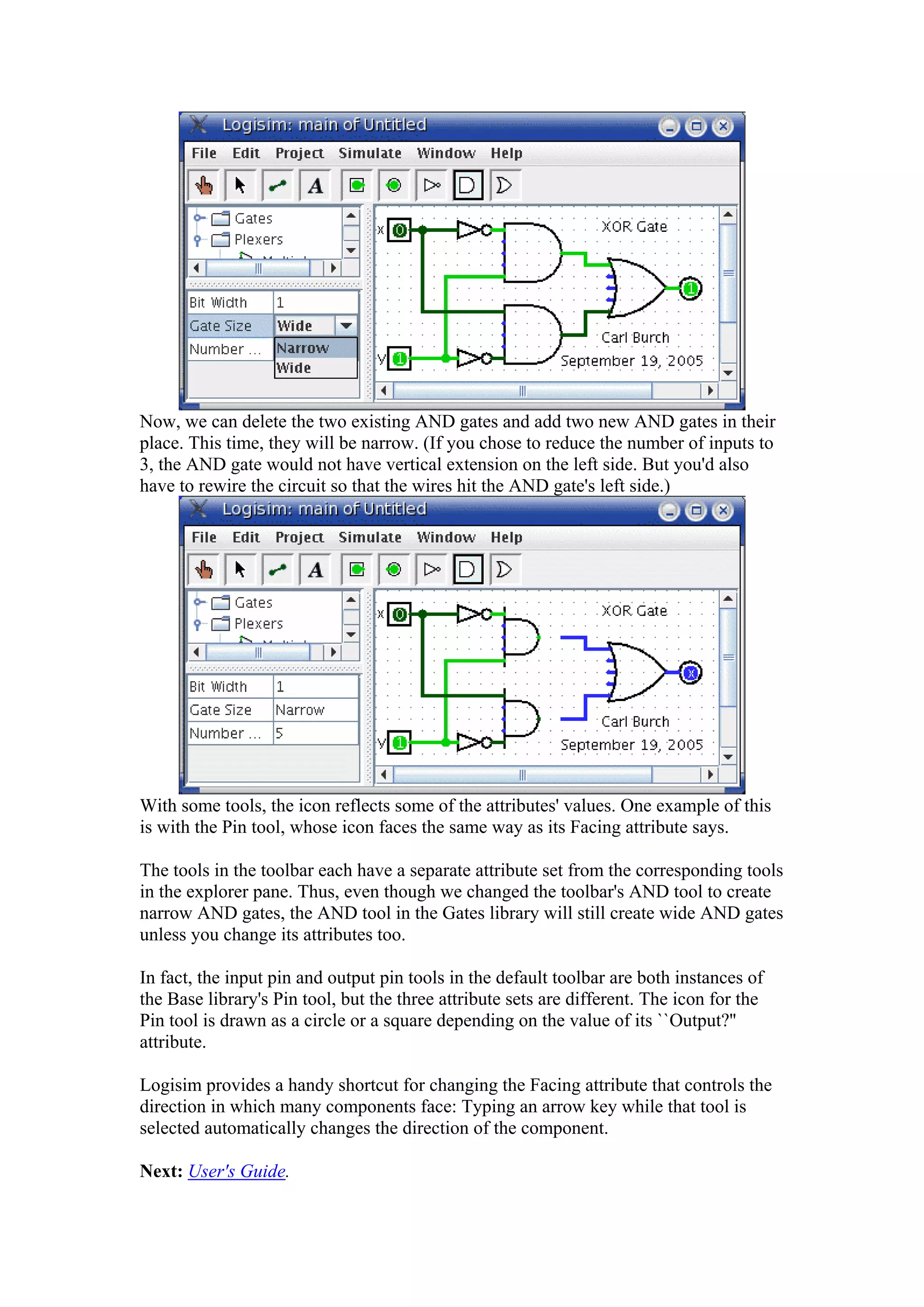 Now, we can delete the two existing AND gates and add two new AND gates in their
place. This time, they will be narrow. (If you chose to reduce the number of inputs to
3, the AND gate would not have vertical extension on the left side. But you'd also
have to rewire the circuit so that the wires hit the AND gate's left side.)
With some tools, the icon reflects some of the attributes' values. One example of this
is with the Pin tool, whose icon faces the same way as its Facing attribute says.
The tools in the toolbar each have a separate attribute set from the corresponding tools
in the explorer pane. Thus, even though we changed the toolbar's AND tool to create
narrow AND gates, the AND tool in the Gates library will still create wide AND gates
unless you change its attributes too.
In fact, the input pin and output pin tools in the default toolbar are both instances of
the Base library's Pin tool, but the three attribute sets are different. The icon for the
Pin tool is drawn as a circle or a square depending on the value of its ``Output?''
attribute.
Logisim provides a handy shortcut for changing the Facing attribute that controls the
direction in which many components face: Typing an arrow key while that tool is
selected automatically changes the direction of the component.
Next: User's Guide.
 