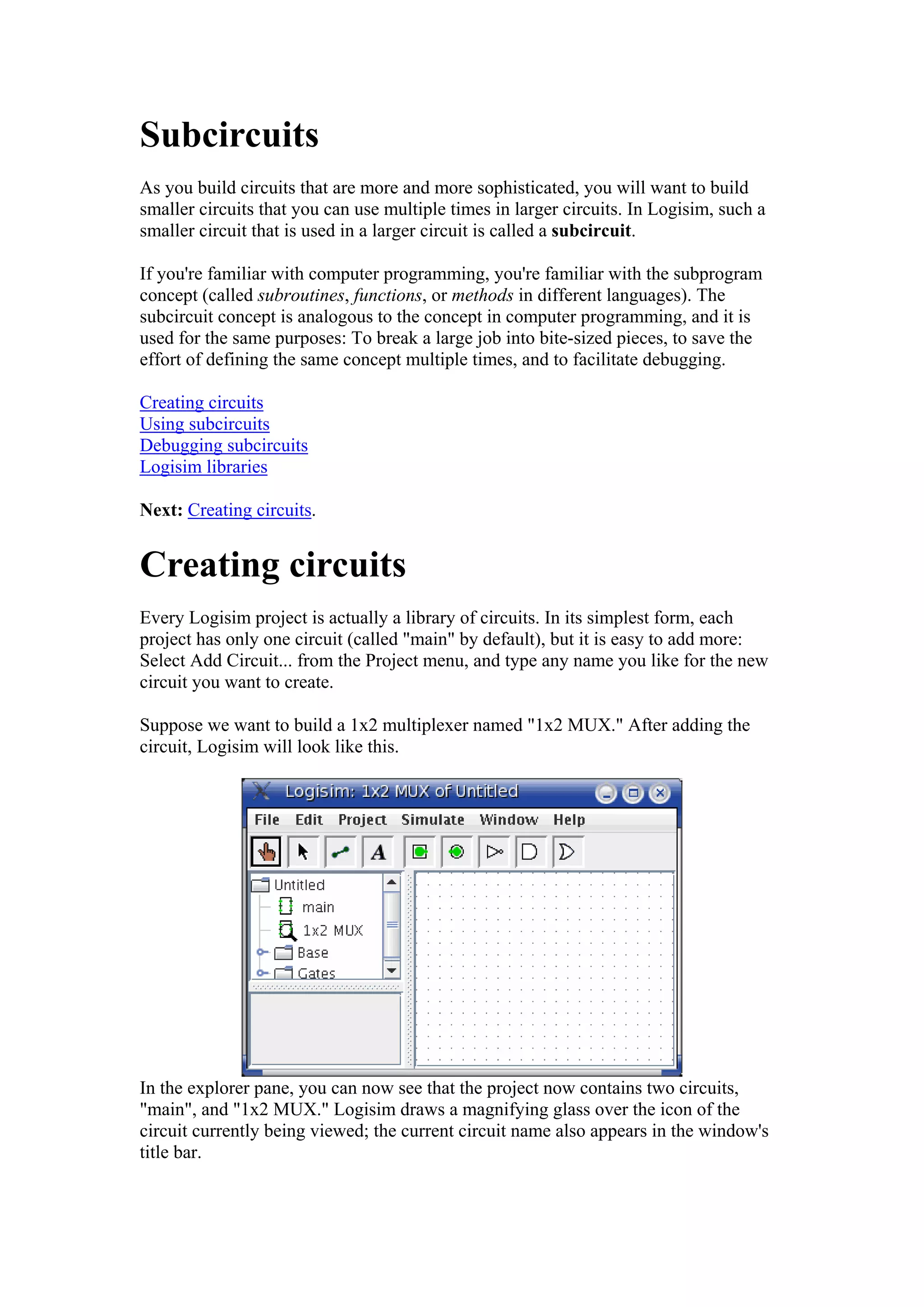 Subcircuits
As you build circuits that are more and more sophisticated, you will want to build
smaller circuits that you can use multiple times in larger circuits. In Logisim, such a
smaller circuit that is used in a larger circuit is called a subcircuit.
If you're familiar with computer programming, you're familiar with the subprogram
concept (called subroutines, functions, or methods in different languages). The
subcircuit concept is analogous to the concept in computer programming, and it is
used for the same purposes: To break a large job into bite-sized pieces, to save the
effort of defining the same concept multiple times, and to facilitate debugging.
Creating circuits
Using subcircuits
Debugging subcircuits
Logisim libraries
Next: Creating circuits.
Creating circuits
Every Logisim project is actually a library of circuits. In its simplest form, each
project has only one circuit (called "main" by default), but it is easy to add more:
Select Add Circuit... from the Project menu, and type any name you like for the new
circuit you want to create.
Suppose we want to build a 1x2 multiplexer named "1x2 MUX." After adding the
circuit, Logisim will look like this.
In the explorer pane, you can now see that the project now contains two circuits,
"main", and "1x2 MUX." Logisim draws a magnifying glass over the icon of the
circuit currently being viewed; the current circuit name also appears in the window's
title bar.
 
