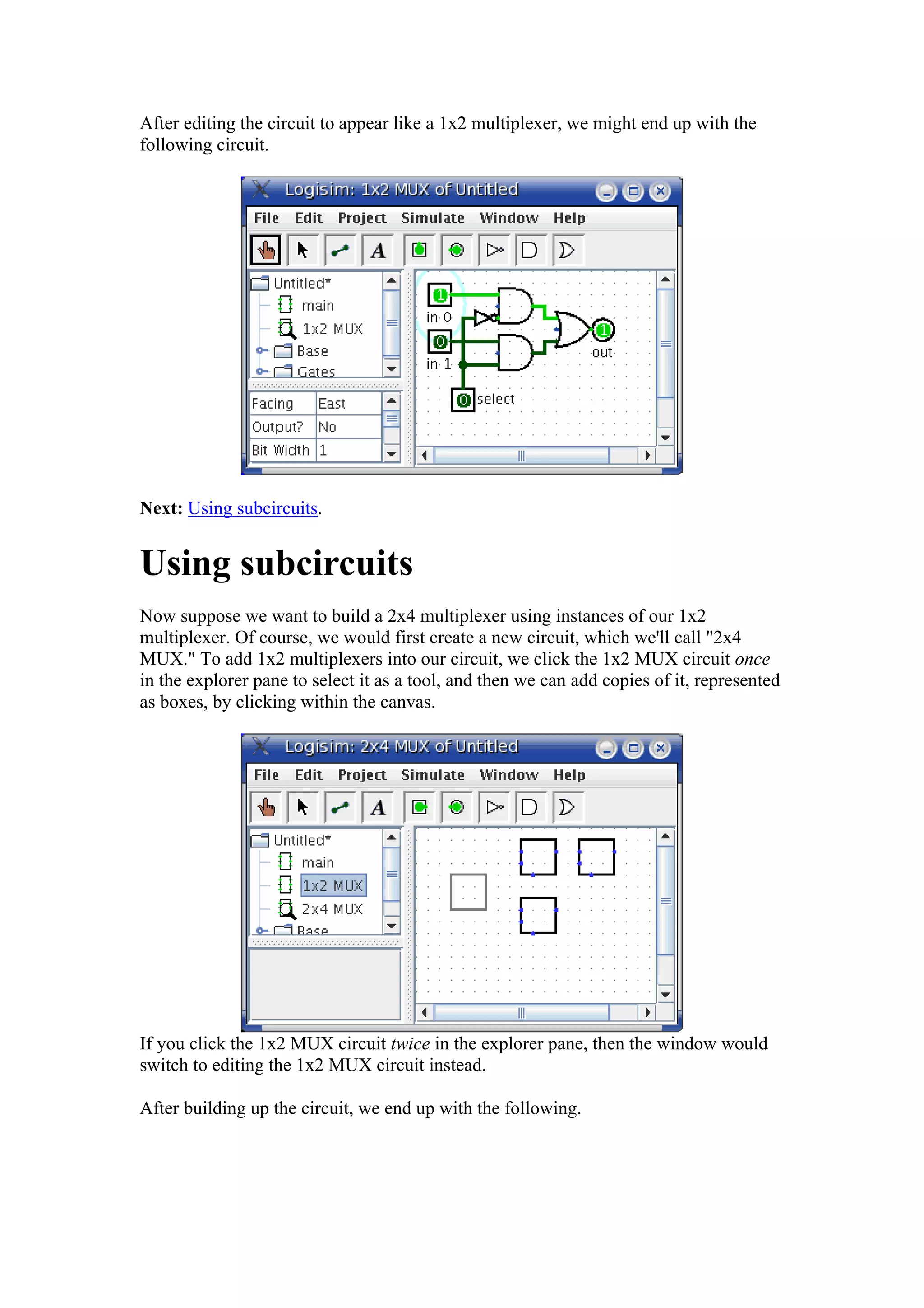 After editing the circuit to appear like a 1x2 multiplexer, we might end up with the
following circuit.
Next: Using subcircuits.
Using subcircuits
Now suppose we want to build a 2x4 multiplexer using instances of our 1x2
multiplexer. Of course, we would first create a new circuit, which we'll call "2x4
MUX." To add 1x2 multiplexers into our circuit, we click the 1x2 MUX circuit once
in the explorer pane to select it as a tool, and then we can add copies of it, represented
as boxes, by clicking within the canvas.
If you click the 1x2 MUX circuit twice in the explorer pane, then the window would
switch to editing the 1x2 MUX circuit instead.
After building up the circuit, we end up with the following.
 
