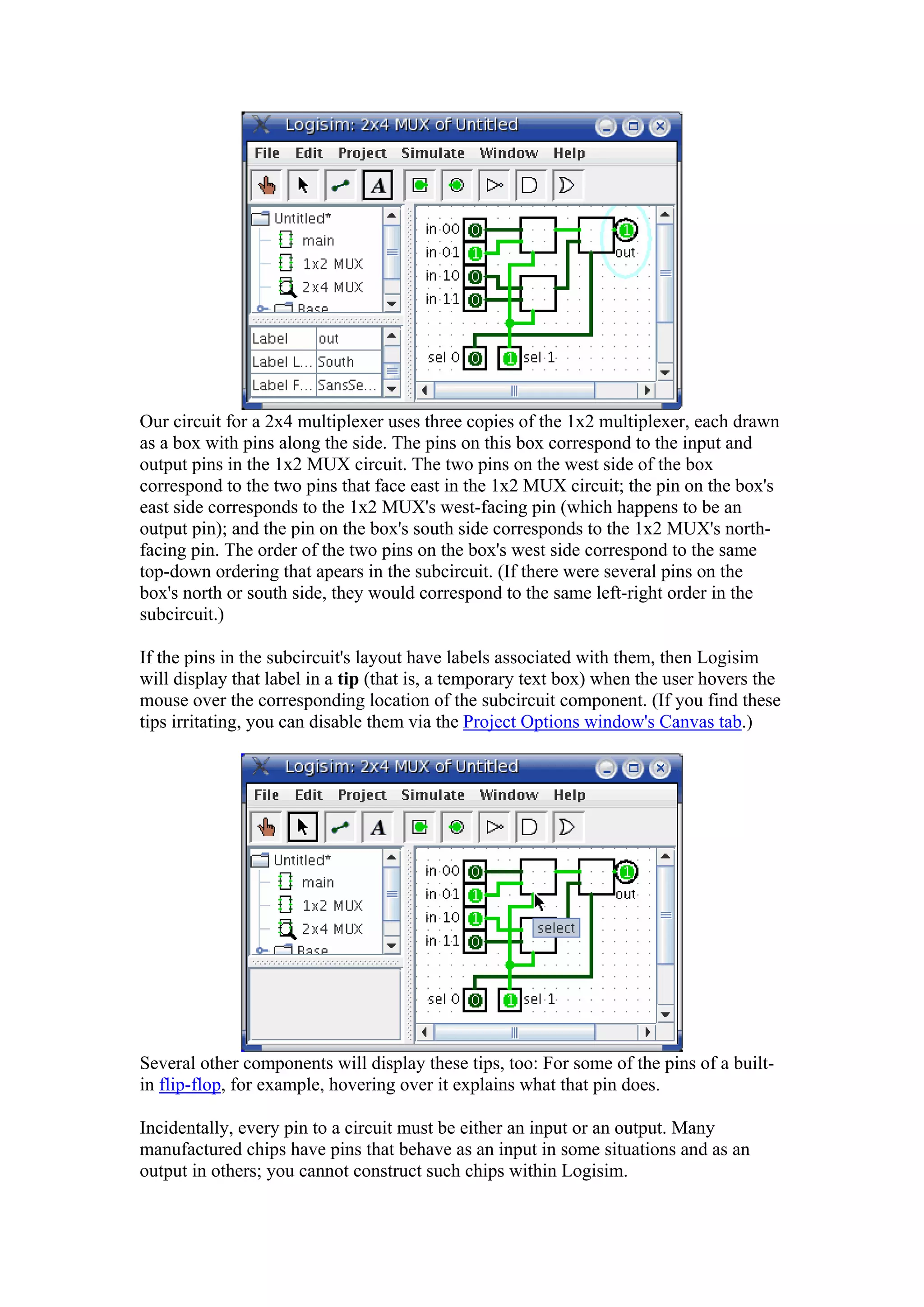 Our circuit for a 2x4 multiplexer uses three copies of the 1x2 multiplexer, each drawn
as a box with pins along the side. The pins on this box correspond to the input and
output pins in the 1x2 MUX circuit. The two pins on the west side of the box
correspond to the two pins that face east in the 1x2 MUX circuit; the pin on the box's
east side corresponds to the 1x2 MUX's west-facing pin (which happens to be an
output pin); and the pin on the box's south side corresponds to the 1x2 MUX's north-
facing pin. The order of the two pins on the box's west side correspond to the same
top-down ordering that apears in the subcircuit. (If there were several pins on the
box's north or south side, they would correspond to the same left-right order in the
subcircuit.)
If the pins in the subcircuit's layout have labels associated with them, then Logisim
will display that label in a tip (that is, a temporary text box) when the user hovers the
mouse over the corresponding location of the subcircuit component. (If you find these
tips irritating, you can disable them via the Project Options window's Canvas tab.)
Several other components will display these tips, too: For some of the pins of a built-
in flip-flop, for example, hovering over it explains what that pin does.
Incidentally, every pin to a circuit must be either an input or an output. Many
manufactured chips have pins that behave as an input in some situations and as an
output in others; you cannot construct such chips within Logisim.
 