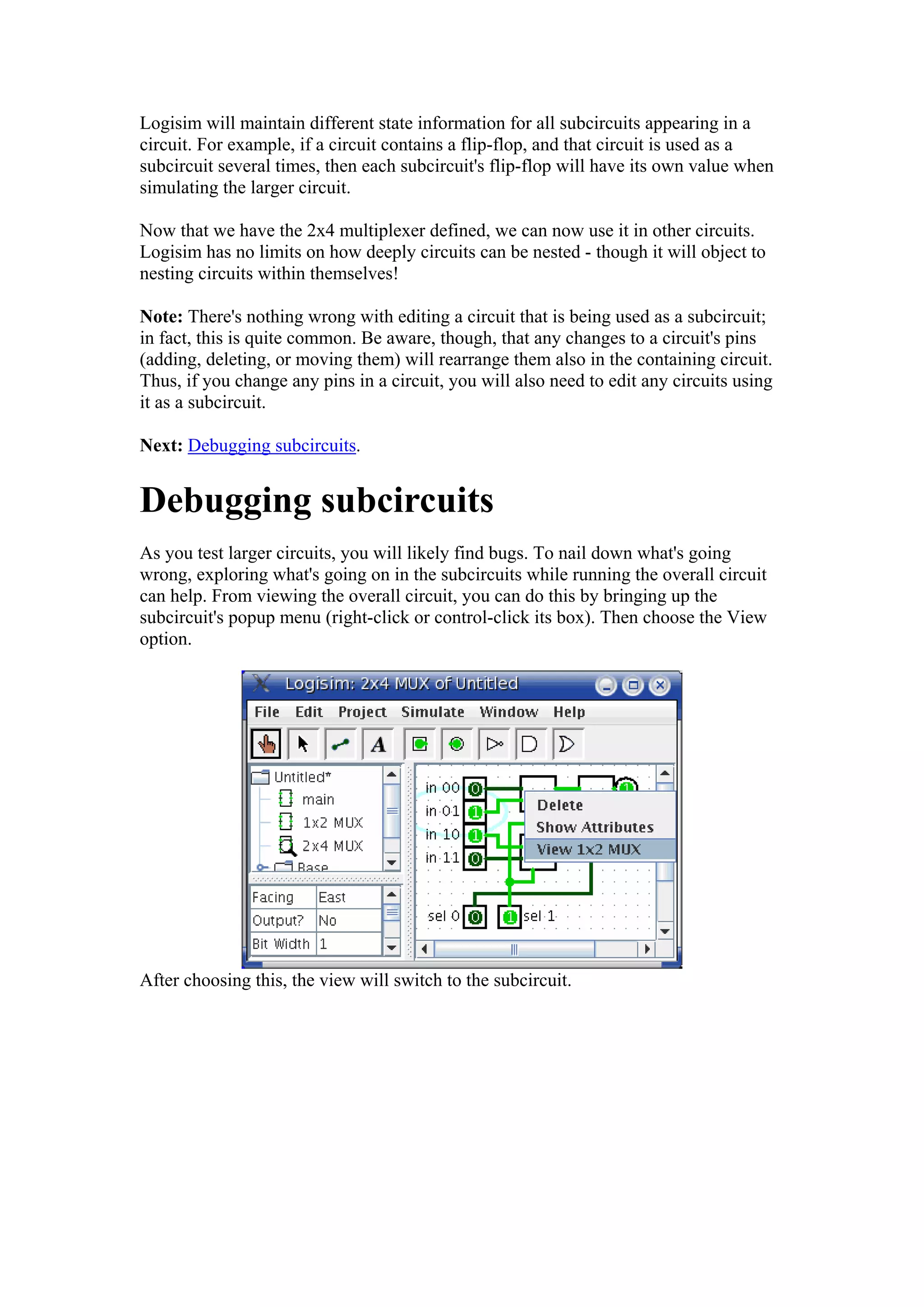 Logisim will maintain different state information for all subcircuits appearing in a
circuit. For example, if a circuit contains a flip-flop, and that circuit is used as a
subcircuit several times, then each subcircuit's flip-flop will have its own value when
simulating the larger circuit.
Now that we have the 2x4 multiplexer defined, we can now use it in other circuits.
Logisim has no limits on how deeply circuits can be nested - though it will object to
nesting circuits within themselves!
Note: There's nothing wrong with editing a circuit that is being used as a subcircuit;
in fact, this is quite common. Be aware, though, that any changes to a circuit's pins
(adding, deleting, or moving them) will rearrange them also in the containing circuit.
Thus, if you change any pins in a circuit, you will also need to edit any circuits using
it as a subcircuit.
Next: Debugging subcircuits.
Debugging subcircuits
As you test larger circuits, you will likely find bugs. To nail down what's going
wrong, exploring what's going on in the subcircuits while running the overall circuit
can help. From viewing the overall circuit, you can do this by bringing up the
subcircuit's popup menu (right-click or control-click its box). Then choose the View
option.
After choosing this, the view will switch to the subcircuit.
 