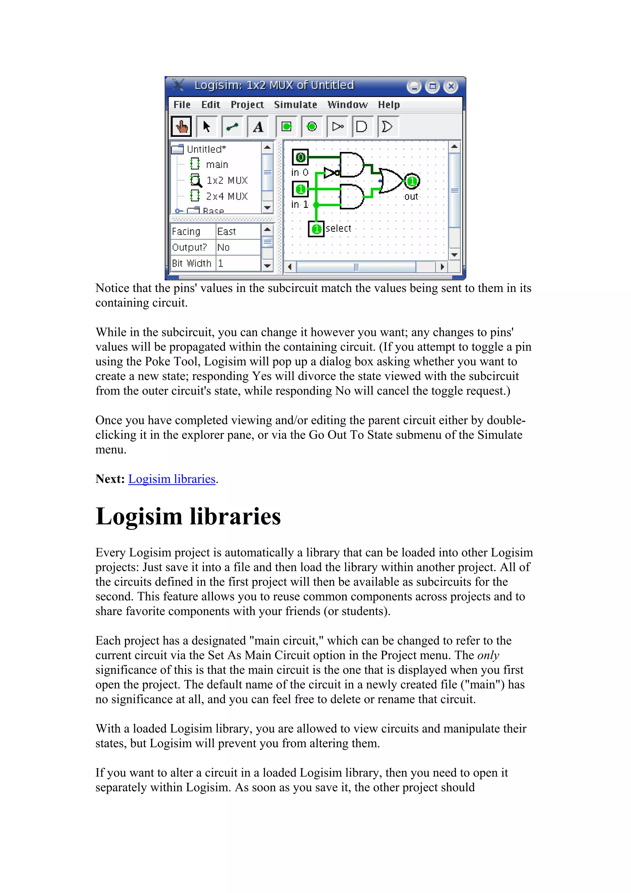Notice that the pins' values in the subcircuit match the values being sent to them in its
containing circuit.
While in the subcircuit, you can change it however you want; any changes to pins'
values will be propagated within the containing circuit. (If you attempt to toggle a pin
using the Poke Tool, Logisim will pop up a dialog box asking whether you want to
create a new state; responding Yes will divorce the state viewed with the subcircuit
from the outer circuit's state, while responding No will cancel the toggle request.)
Once you have completed viewing and/or editing the parent circuit either by double-
clicking it in the explorer pane, or via the Go Out To State submenu of the Simulate
menu.
Next: Logisim libraries.
Logisim libraries
Every Logisim project is automatically a library that can be loaded into other Logisim
projects: Just save it into a file and then load the library within another project. All of
the circuits defined in the first project will then be available as subcircuits for the
second. This feature allows you to reuse common components across projects and to
share favorite components with your friends (or students).
Each project has a designated "main circuit," which can be changed to refer to the
current circuit via the Set As Main Circuit option in the Project menu. The only
significance of this is that the main circuit is the one that is displayed when you first
open the project. The default name of the circuit in a newly created file ("main") has
no significance at all, and you can feel free to delete or rename that circuit.
With a loaded Logisim library, you are allowed to view circuits and manipulate their
states, but Logisim will prevent you from altering them.
If you want to alter a circuit in a loaded Logisim library, then you need to open it
separately within Logisim. As soon as you save it, the other project should
 