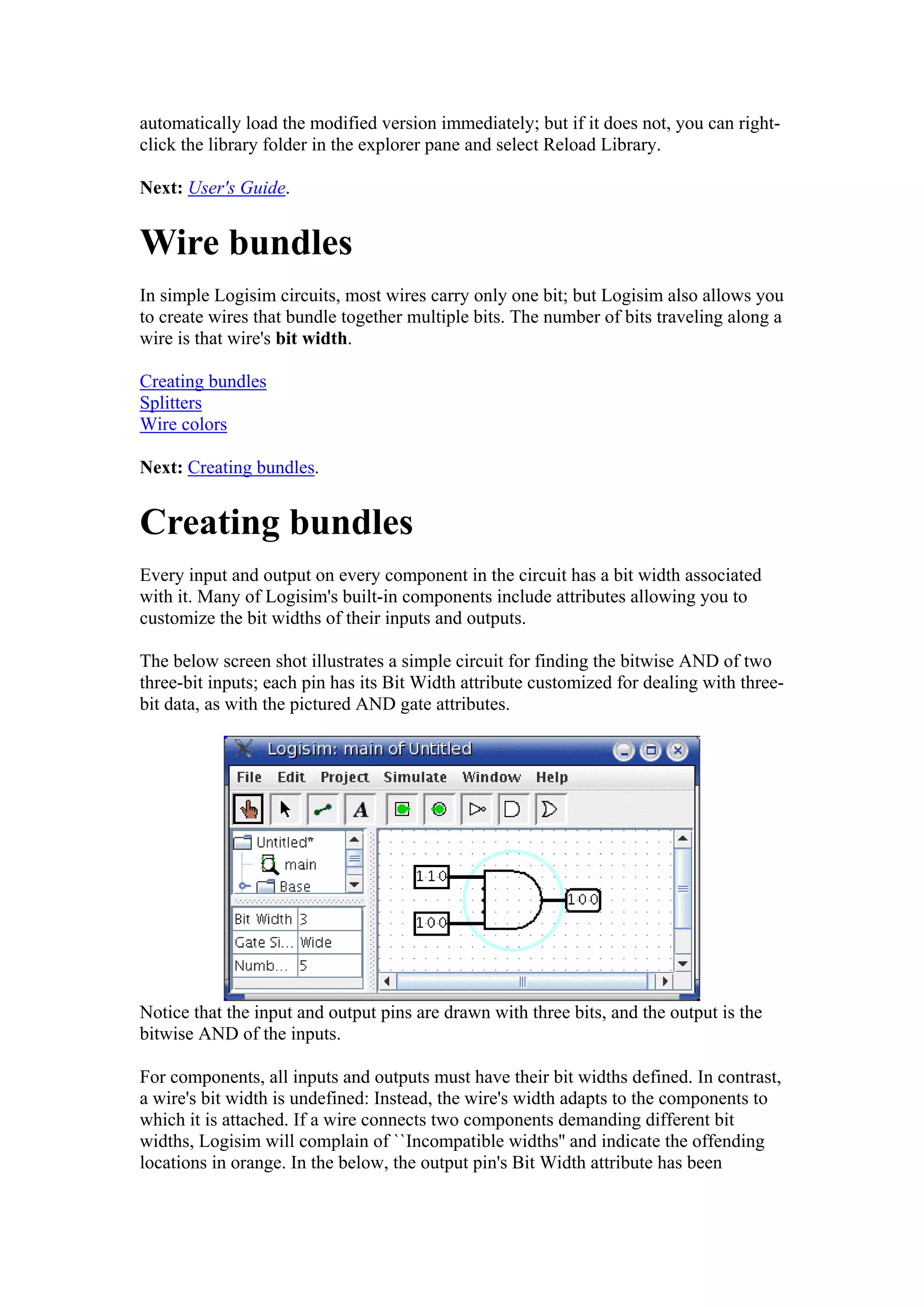 automatically load the modified version immediately; but if it does not, you can right-
click the library folder in the explorer pane and select Reload Library.
Next: User's Guide.
Wire bundles
In simple Logisim circuits, most wires carry only one bit; but Logisim also allows you
to create wires that bundle together multiple bits. The number of bits traveling along a
wire is that wire's bit width.
Creating bundles
Splitters
Wire colors
Next: Creating bundles.
Creating bundles
Every input and output on every component in the circuit has a bit width associated
with it. Many of Logisim's built-in components include attributes allowing you to
customize the bit widths of their inputs and outputs.
The below screen shot illustrates a simple circuit for finding the bitwise AND of two
three-bit inputs; each pin has its Bit Width attribute customized for dealing with three-
bit data, as with the pictured AND gate attributes.
Notice that the input and output pins are drawn with three bits, and the output is the
bitwise AND of the inputs.
For components, all inputs and outputs must have their bit widths defined. In contrast,
a wire's bit width is undefined: Instead, the wire's width adapts to the components to
which it is attached. If a wire connects two components demanding different bit
widths, Logisim will complain of ``Incompatible widths'' and indicate the offending
locations in orange. In the below, the output pin's Bit Width attribute has been
 
