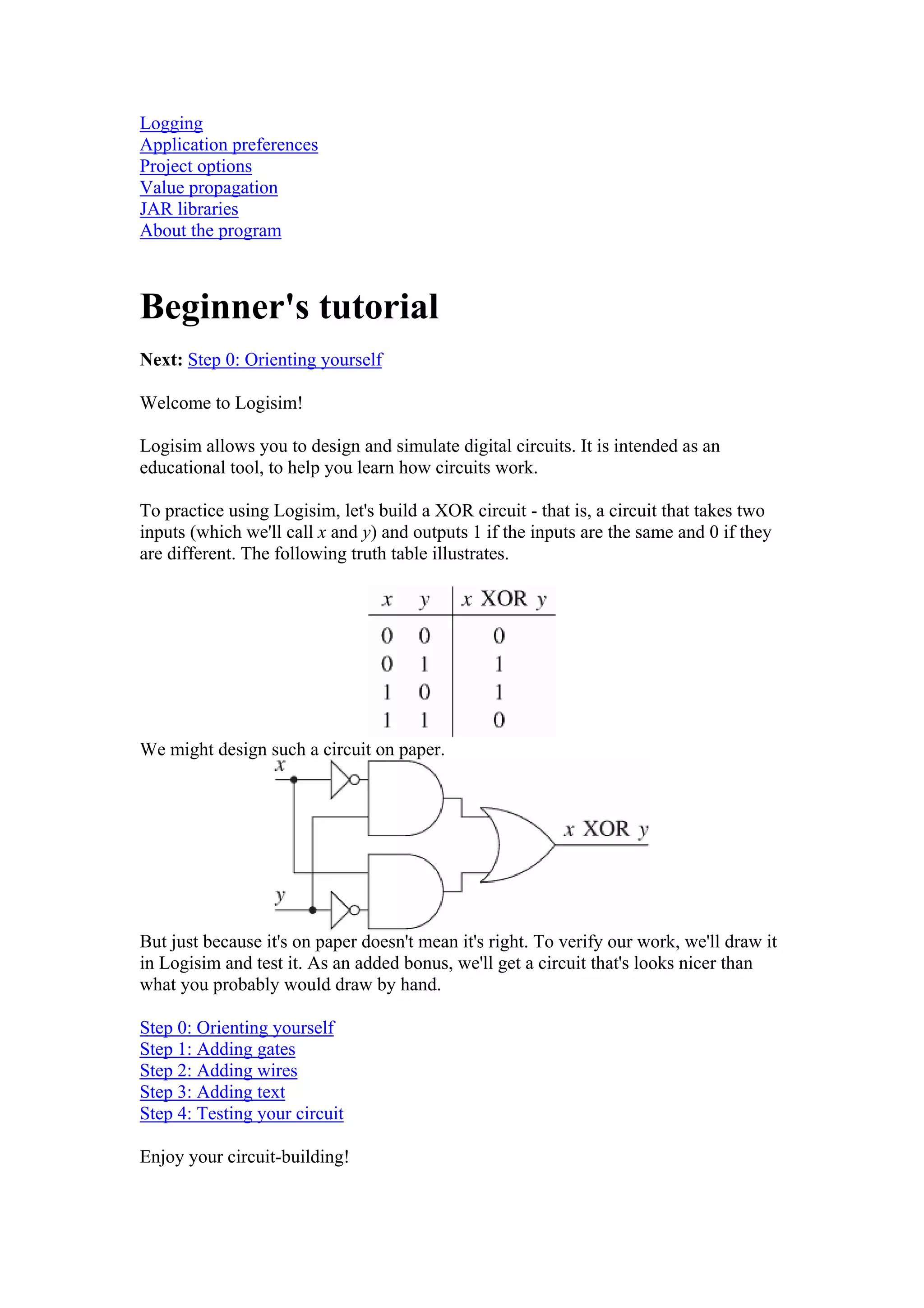 Logging
Application preferences
Project options
Value propagation
JAR libraries
About the program
Beginner's tutorial
Next: Step 0: Orienting yourself
Welcome to Logisim!
Logisim allows you to design and simulate digital circuits. It is intended as an
educational tool, to help you learn how circuits work.
To practice using Logisim, let's build a XOR circuit - that is, a circuit that takes two
inputs (which we'll call x and y) and outputs 1 if the inputs are the same and 0 if they
are different. The following truth table illustrates.
We might design such a circuit on paper.
But just because it's on paper doesn't mean it's right. To verify our work, we'll draw it
in Logisim and test it. As an added bonus, we'll get a circuit that's looks nicer than
what you probably would draw by hand.
Step 0: Orienting yourself
Step 1: Adding gates
Step 2: Adding wires
Step 3: Adding text
Step 4: Testing your circuit
Enjoy your circuit-building!
 