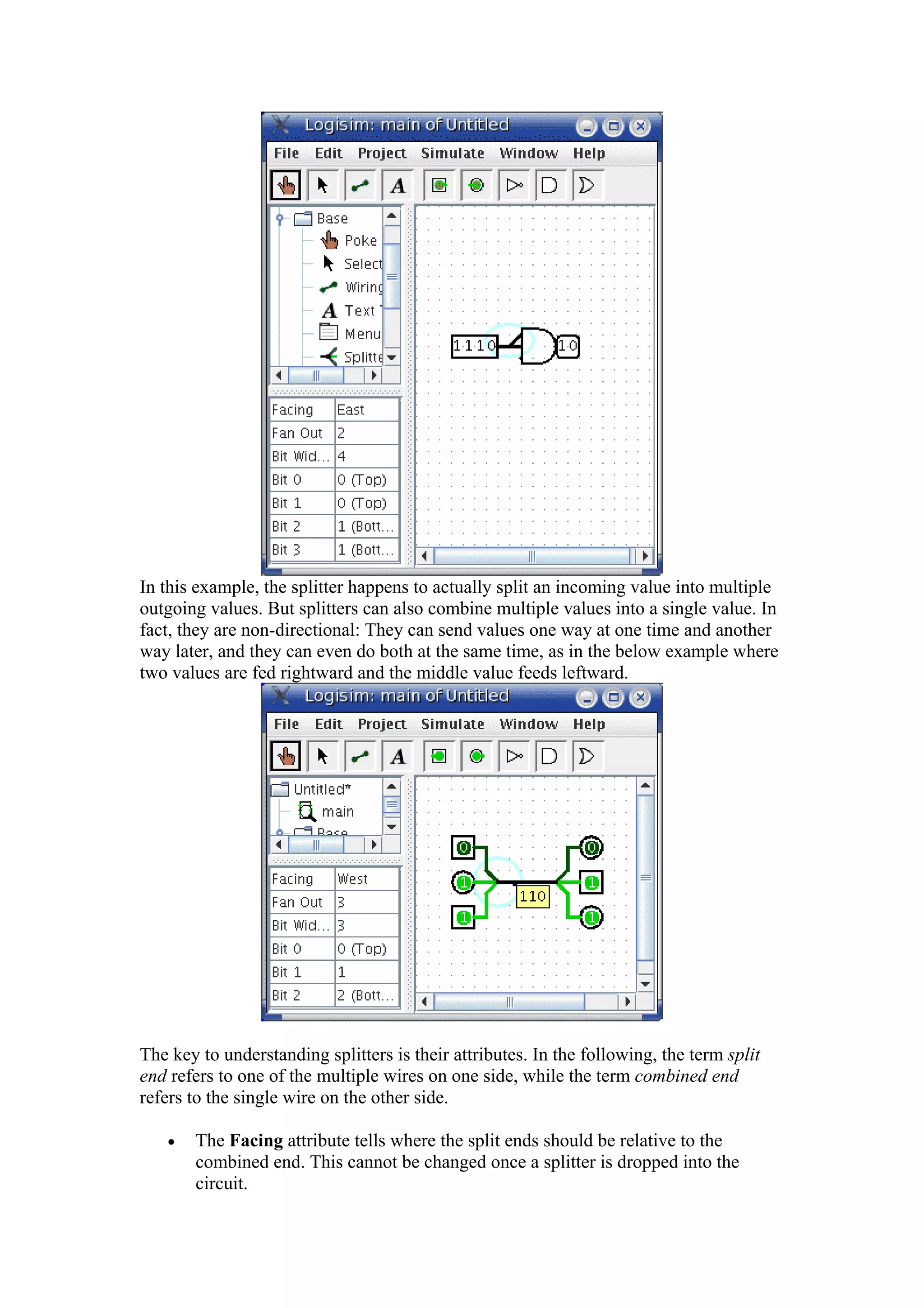 In this example, the splitter happens to actually split an incoming value into multiple
outgoing values. But splitters can also combine multiple values into a single value. In
fact, they are non-directional: They can send values one way at one time and another
way later, and they can even do both at the same time, as in the below example where
two values are fed rightward and the middle value feeds leftward.
The key to understanding splitters is their attributes. In the following, the term split
end refers to one of the multiple wires on one side, while the term combined end
refers to the single wire on the other side.
• The Facing attribute tells where the split ends should be relative to the
combined end. This cannot be changed once a splitter is dropped into the
circuit.
 