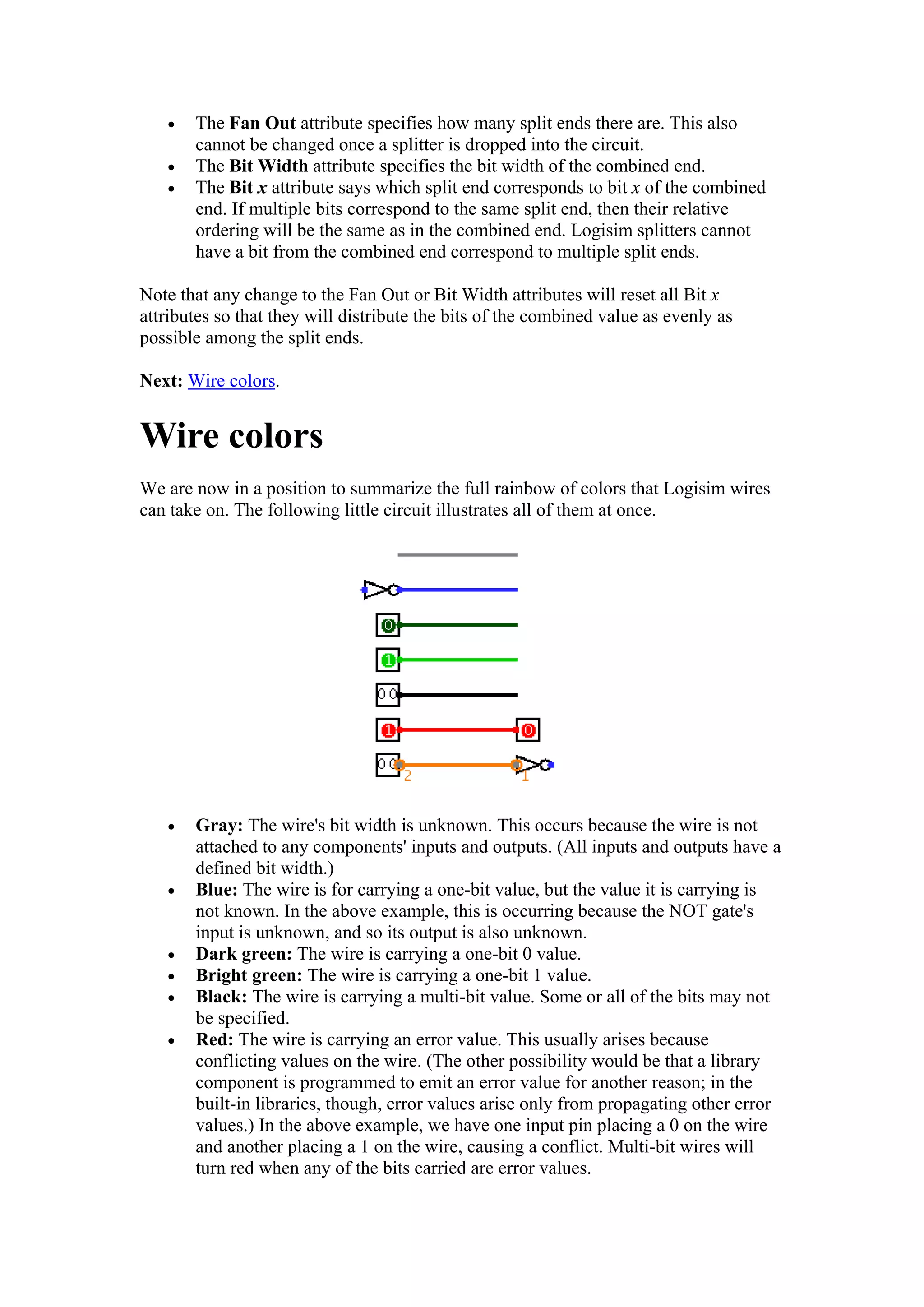 • The Fan Out attribute specifies how many split ends there are. This also
cannot be changed once a splitter is dropped into the circuit.
• The Bit Width attribute specifies the bit width of the combined end.
• The Bit x attribute says which split end corresponds to bit x of the combined
end. If multiple bits correspond to the same split end, then their relative
ordering will be the same as in the combined end. Logisim splitters cannot
have a bit from the combined end correspond to multiple split ends.
Note that any change to the Fan Out or Bit Width attributes will reset all Bit x
attributes so that they will distribute the bits of the combined value as evenly as
possible among the split ends.
Next: Wire colors.
Wire colors
We are now in a position to summarize the full rainbow of colors that Logisim wires
can take on. The following little circuit illustrates all of them at once.
• Gray: The wire's bit width is unknown. This occurs because the wire is not
attached to any components' inputs and outputs. (All inputs and outputs have a
defined bit width.)
• Blue: The wire is for carrying a one-bit value, but the value it is carrying is
not known. In the above example, this is occurring because the NOT gate's
input is unknown, and so its output is also unknown.
• Dark green: The wire is carrying a one-bit 0 value.
• Bright green: The wire is carrying a one-bit 1 value.
• Black: The wire is carrying a multi-bit value. Some or all of the bits may not
be specified.
• Red: The wire is carrying an error value. This usually arises because
conflicting values on the wire. (The other possibility would be that a library
component is programmed to emit an error value for another reason; in the
built-in libraries, though, error values arise only from propagating other error
values.) In the above example, we have one input pin placing a 0 on the wire
and another placing a 1 on the wire, causing a conflict. Multi-bit wires will
turn red when any of the bits carried are error values.
 