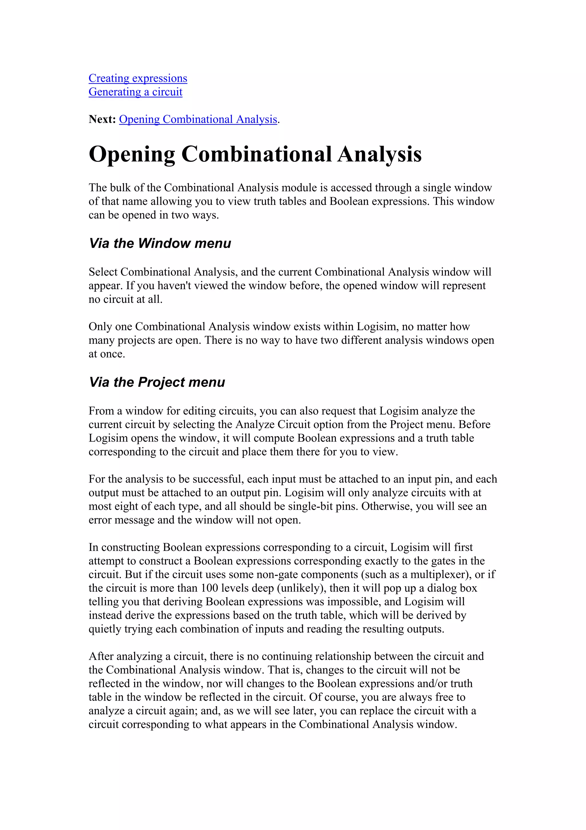 Creating expressions
Generating a circuit
Next: Opening Combinational Analysis.
Opening Combinational Analysis
The bulk of the Combinational Analysis module is accessed through a single window
of that name allowing you to view truth tables and Boolean expressions. This window
can be opened in two ways.
Via the Window menu
Select Combinational Analysis, and the current Combinational Analysis window will
appear. If you haven't viewed the window before, the opened window will represent
no circuit at all.
Only one Combinational Analysis window exists within Logisim, no matter how
many projects are open. There is no way to have two different analysis windows open
at once.
Via the Project menu
From a window for editing circuits, you can also request that Logisim analyze the
current circuit by selecting the Analyze Circuit option from the Project menu. Before
Logisim opens the window, it will compute Boolean expressions and a truth table
corresponding to the circuit and place them there for you to view.
For the analysis to be successful, each input must be attached to an input pin, and each
output must be attached to an output pin. Logisim will only analyze circuits with at
most eight of each type, and all should be single-bit pins. Otherwise, you will see an
error message and the window will not open.
In constructing Boolean expressions corresponding to a circuit, Logisim will first
attempt to construct a Boolean expressions corresponding exactly to the gates in the
circuit. But if the circuit uses some non-gate components (such as a multiplexer), or if
the circuit is more than 100 levels deep (unlikely), then it will pop up a dialog box
telling you that deriving Boolean expressions was impossible, and Logisim will
instead derive the expressions based on the truth table, which will be derived by
quietly trying each combination of inputs and reading the resulting outputs.
After analyzing a circuit, there is no continuing relationship between the circuit and
the Combinational Analysis window. That is, changes to the circuit will not be
reflected in the window, nor will changes to the Boolean expressions and/or truth
table in the window be reflected in the circuit. Of course, you are always free to
analyze a circuit again; and, as we will see later, you can replace the circuit with a
circuit corresponding to what appears in the Combinational Analysis window.
 