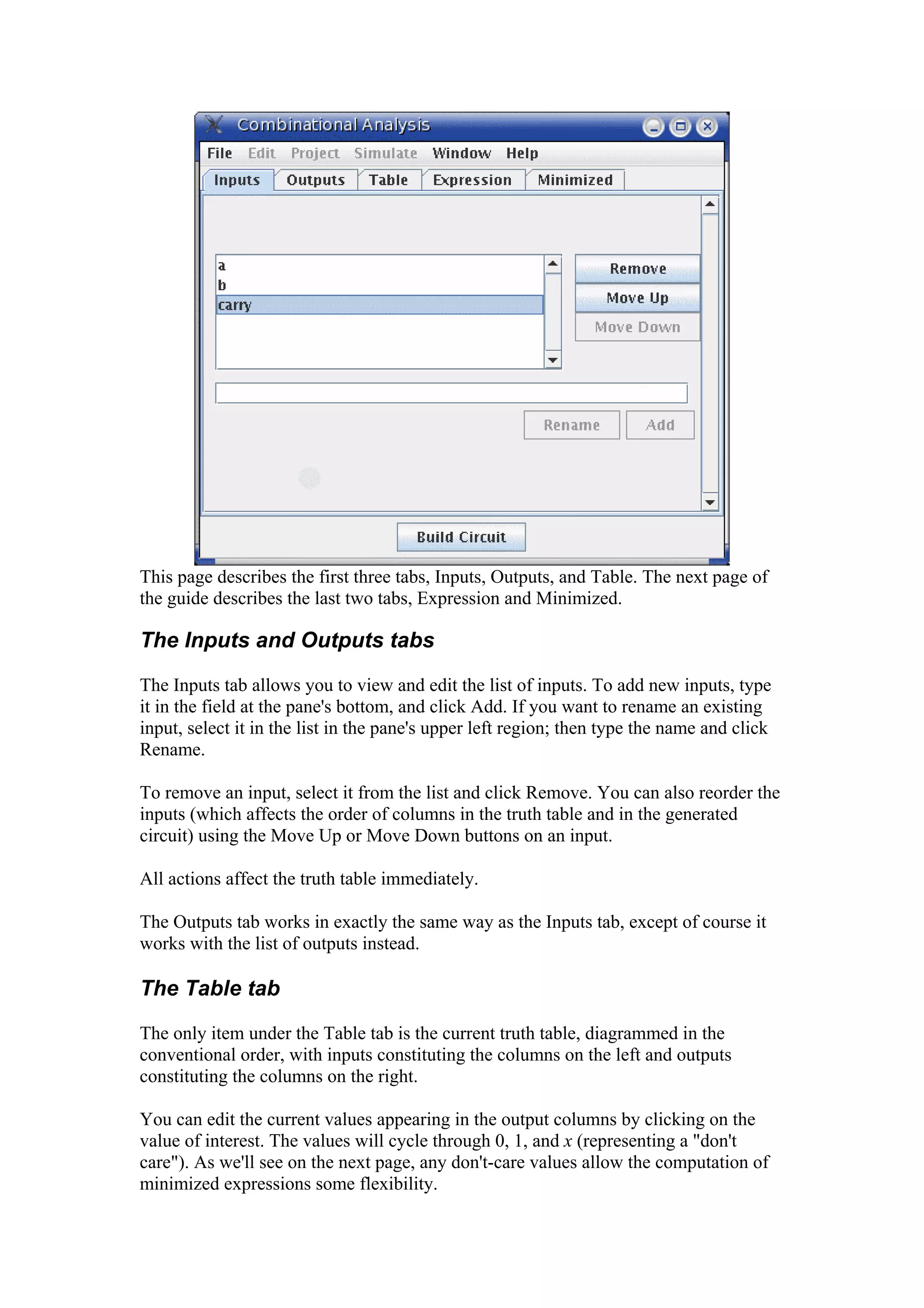 This page describes the first three tabs, Inputs, Outputs, and Table. The next page of
the guide describes the last two tabs, Expression and Minimized.
The Inputs and Outputs tabs
The Inputs tab allows you to view and edit the list of inputs. To add new inputs, type
it in the field at the pane's bottom, and click Add. If you want to rename an existing
input, select it in the list in the pane's upper left region; then type the name and click
Rename.
To remove an input, select it from the list and click Remove. You can also reorder the
inputs (which affects the order of columns in the truth table and in the generated
circuit) using the Move Up or Move Down buttons on an input.
All actions affect the truth table immediately.
The Outputs tab works in exactly the same way as the Inputs tab, except of course it
works with the list of outputs instead.
The Table tab
The only item under the Table tab is the current truth table, diagrammed in the
conventional order, with inputs constituting the columns on the left and outputs
constituting the columns on the right.
You can edit the current values appearing in the output columns by clicking on the
value of interest. The values will cycle through 0, 1, and x (representing a "don't
care"). As we'll see on the next page, any don't-care values allow the computation of
minimized expressions some flexibility.
 