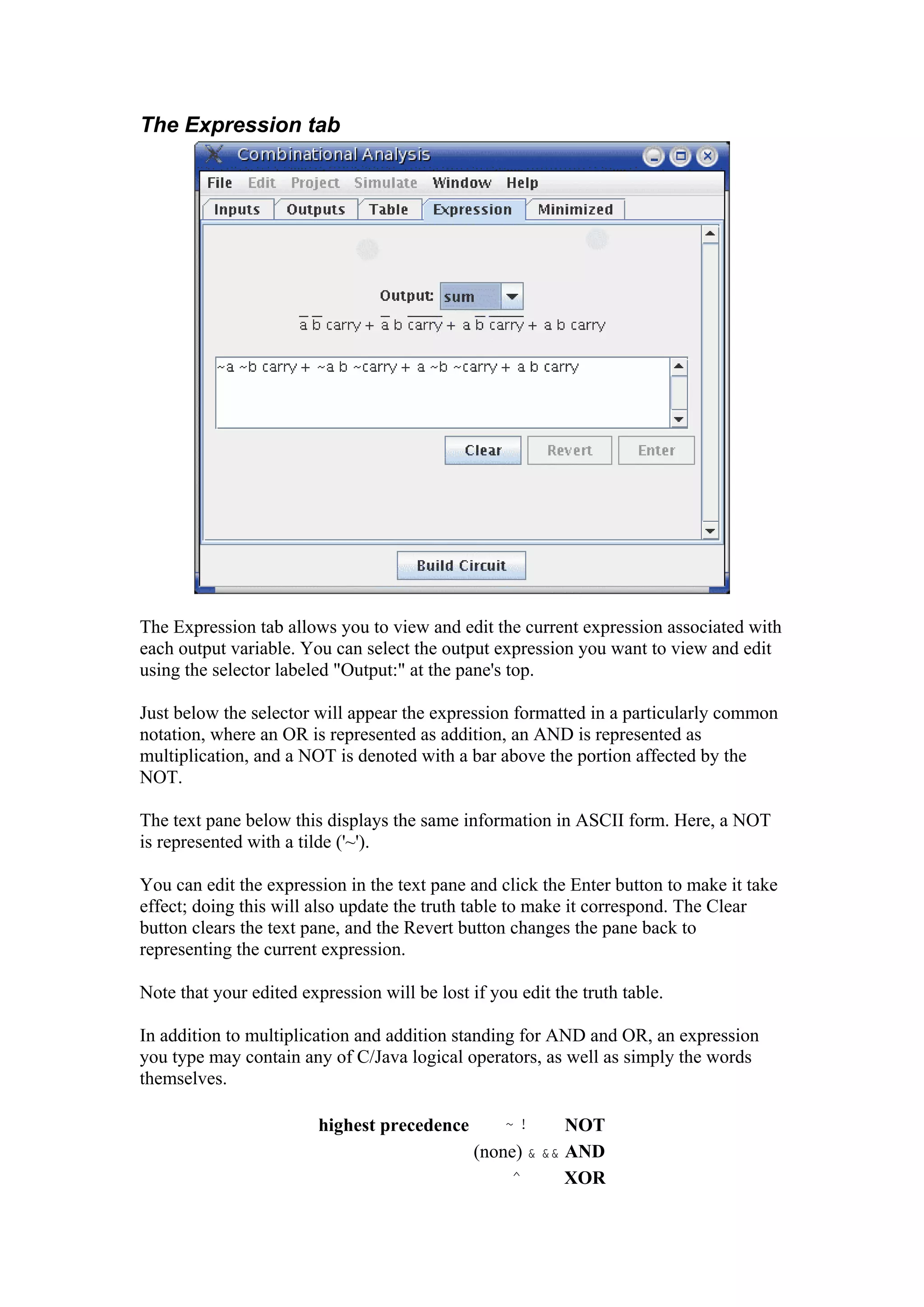 The Expression tab
The Expression tab allows you to view and edit the current expression associated with
each output variable. You can select the output expression you want to view and edit
using the selector labeled "Output:" at the pane's top.
Just below the selector will appear the expression formatted in a particularly common
notation, where an OR is represented as addition, an AND is represented as
multiplication, and a NOT is denoted with a bar above the portion affected by the
NOT.
The text pane below this displays the same information in ASCII form. Here, a NOT
is represented with a tilde ('~').
You can edit the expression in the text pane and click the Enter button to make it take
effect; doing this will also update the truth table to make it correspond. The Clear
button clears the text pane, and the Revert button changes the pane back to
representing the current expression.
Note that your edited expression will be lost if you edit the truth table.
In addition to multiplication and addition standing for AND and OR, an expression
you type may contain any of C/Java logical operators, as well as simply the words
themselves.
highest precedence ~ ! NOT
(none) & && AND
^ XOR
 