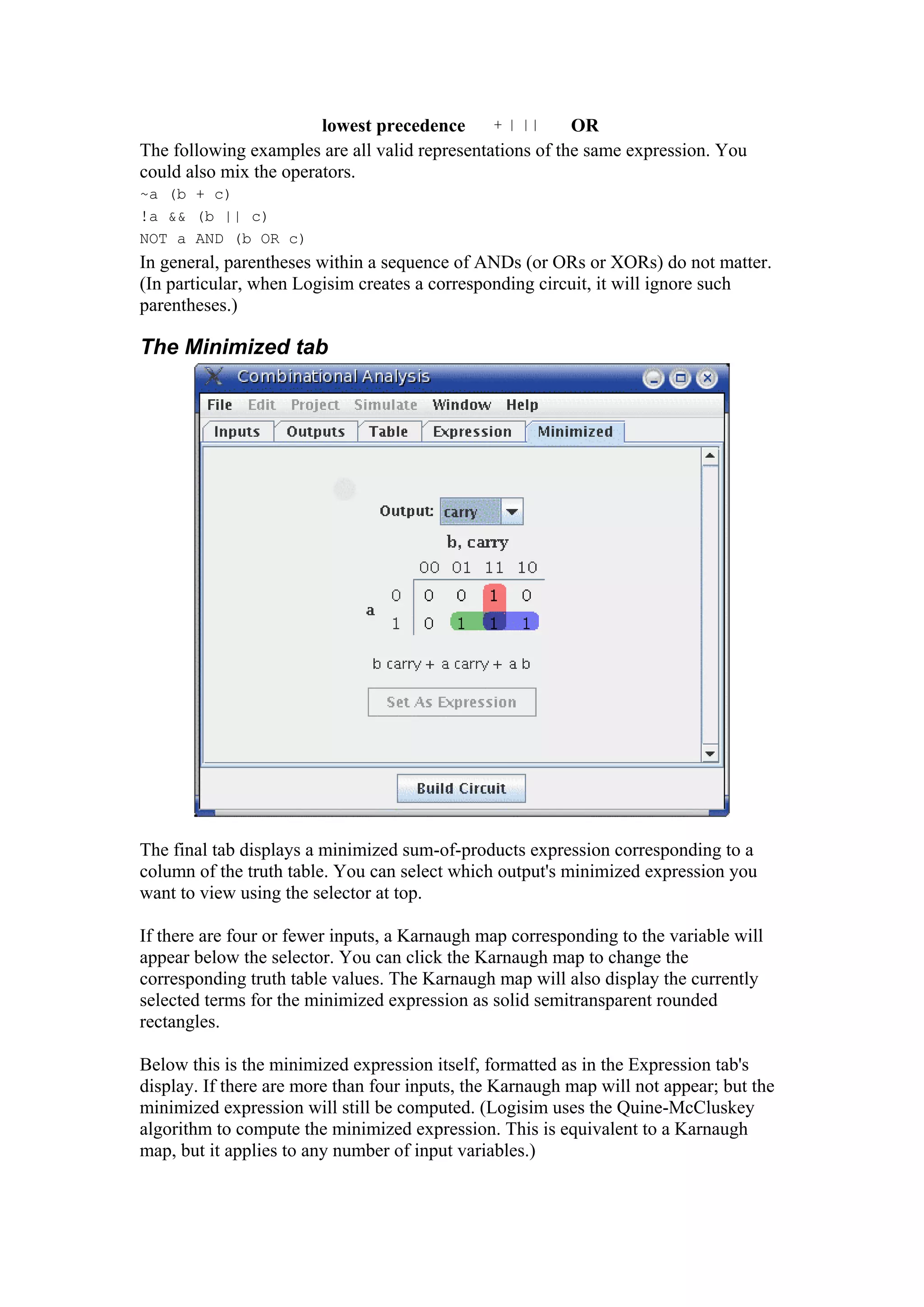 lowest precedence + | || OR
The following examples are all valid representations of the same expression. You
could also mix the operators.
~a (b + c)
!a && (b || c)
NOT a AND (b OR c)
In general, parentheses within a sequence of ANDs (or ORs or XORs) do not matter.
(In particular, when Logisim creates a corresponding circuit, it will ignore such
parentheses.)
The Minimized tab
The final tab displays a minimized sum-of-products expression corresponding to a
column of the truth table. You can select which output's minimized expression you
want to view using the selector at top.
If there are four or fewer inputs, a Karnaugh map corresponding to the variable will
appear below the selector. You can click the Karnaugh map to change the
corresponding truth table values. The Karnaugh map will also display the currently
selected terms for the minimized expression as solid semitransparent rounded
rectangles.
Below this is the minimized expression itself, formatted as in the Expression tab's
display. If there are more than four inputs, the Karnaugh map will not appear; but the
minimized expression will still be computed. (Logisim uses the Quine-McCluskey
algorithm to compute the minimized expression. This is equivalent to a Karnaugh
map, but it applies to any number of input variables.)
 