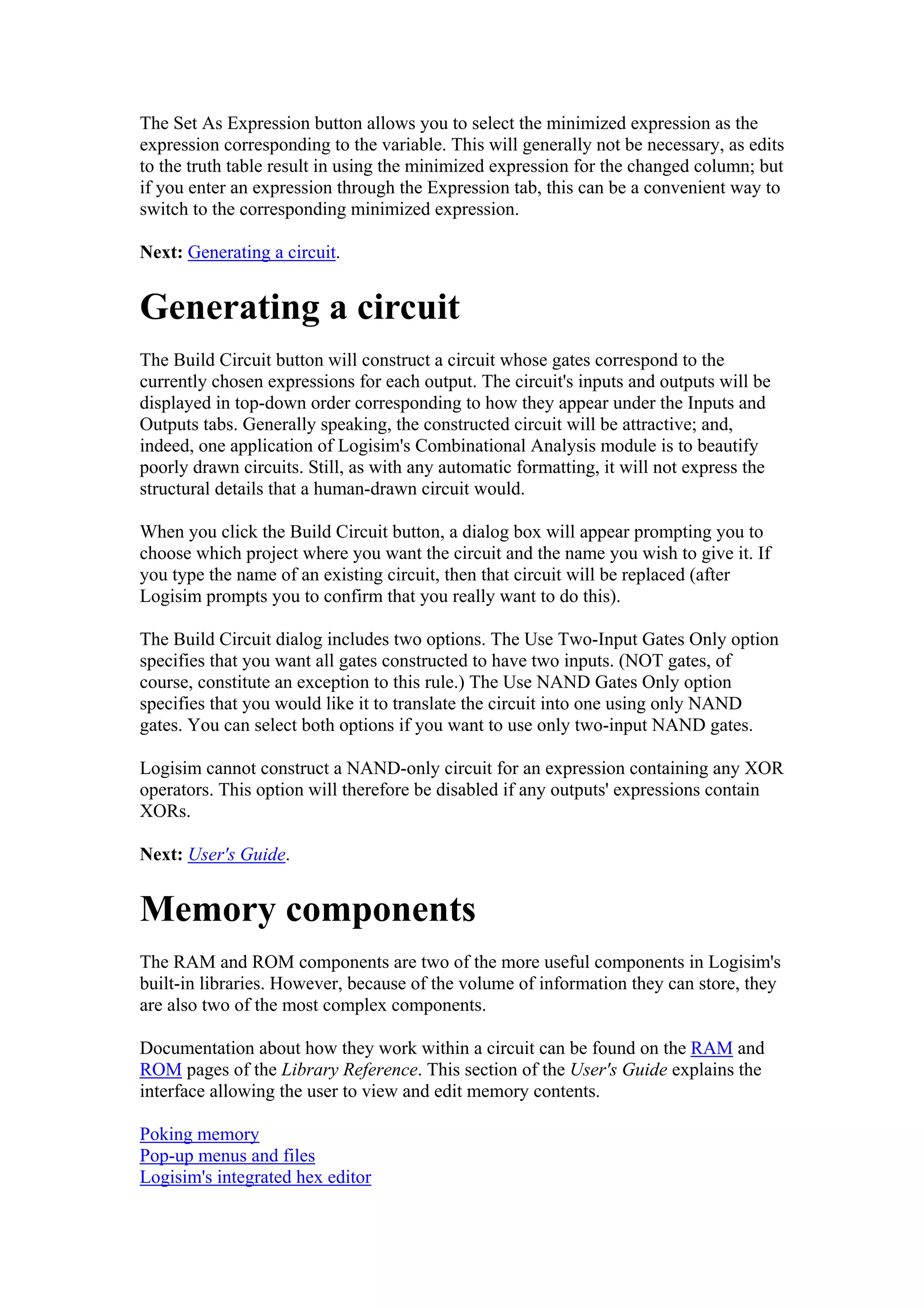 The Set As Expression button allows you to select the minimized expression as the
expression corresponding to the variable. This will generally not be necessary, as edits
to the truth table result in using the minimized expression for the changed column; but
if you enter an expression through the Expression tab, this can be a convenient way to
switch to the corresponding minimized expression.
Next: Generating a circuit.
Generating a circuit
The Build Circuit button will construct a circuit whose gates correspond to the
currently chosen expressions for each output. The circuit's inputs and outputs will be
displayed in top-down order corresponding to how they appear under the Inputs and
Outputs tabs. Generally speaking, the constructed circuit will be attractive; and,
indeed, one application of Logisim's Combinational Analysis module is to beautify
poorly drawn circuits. Still, as with any automatic formatting, it will not express the
structural details that a human-drawn circuit would.
When you click the Build Circuit button, a dialog box will appear prompting you to
choose which project where you want the circuit and the name you wish to give it. If
you type the name of an existing circuit, then that circuit will be replaced (after
Logisim prompts you to confirm that you really want to do this).
The Build Circuit dialog includes two options. The Use Two-Input Gates Only option
specifies that you want all gates constructed to have two inputs. (NOT gates, of
course, constitute an exception to this rule.) The Use NAND Gates Only option
specifies that you would like it to translate the circuit into one using only NAND
gates. You can select both options if you want to use only two-input NAND gates.
Logisim cannot construct a NAND-only circuit for an expression containing any XOR
operators. This option will therefore be disabled if any outputs' expressions contain
XORs.
Next: User's Guide.
Memory components
The RAM and ROM components are two of the more useful components in Logisim's
built-in libraries. However, because of the volume of information they can store, they
are also two of the most complex components.
Documentation about how they work within a circuit can be found on the RAM and
ROM pages of the Library Reference. This section of the User's Guide explains the
interface allowing the user to view and edit memory contents.
Poking memory
Pop-up menus and files
Logisim's integrated hex editor
 