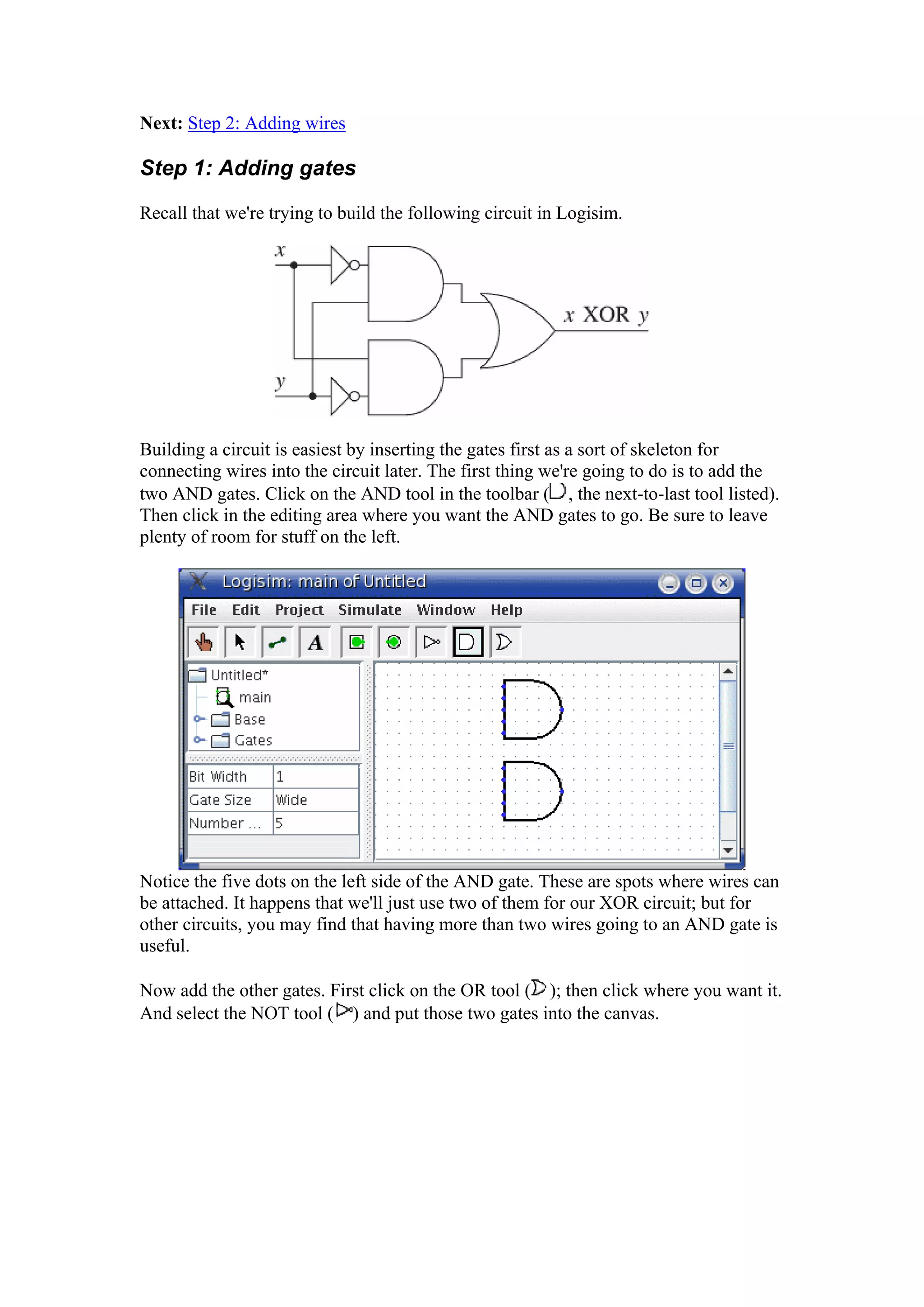 Next: Step 2: Adding wires
Step 1: Adding gates
Recall that we're trying to build the following circuit in Logisim.
Building a circuit is easiest by inserting the gates first as a sort of skeleton for
connecting wires into the circuit later. The first thing we're going to do is to add the
two AND gates. Click on the AND tool in the toolbar ( , the next-to-last tool listed).
Then click in the editing area where you want the AND gates to go. Be sure to leave
plenty of room for stuff on the left.
Notice the five dots on the left side of the AND gate. These are spots where wires can
be attached. It happens that we'll just use two of them for our XOR circuit; but for
other circuits, you may find that having more than two wires going to an AND gate is
useful.
Now add the other gates. First click on the OR tool ( ); then click where you want it.
And select the NOT tool ( ) and put those two gates into the canvas.
 