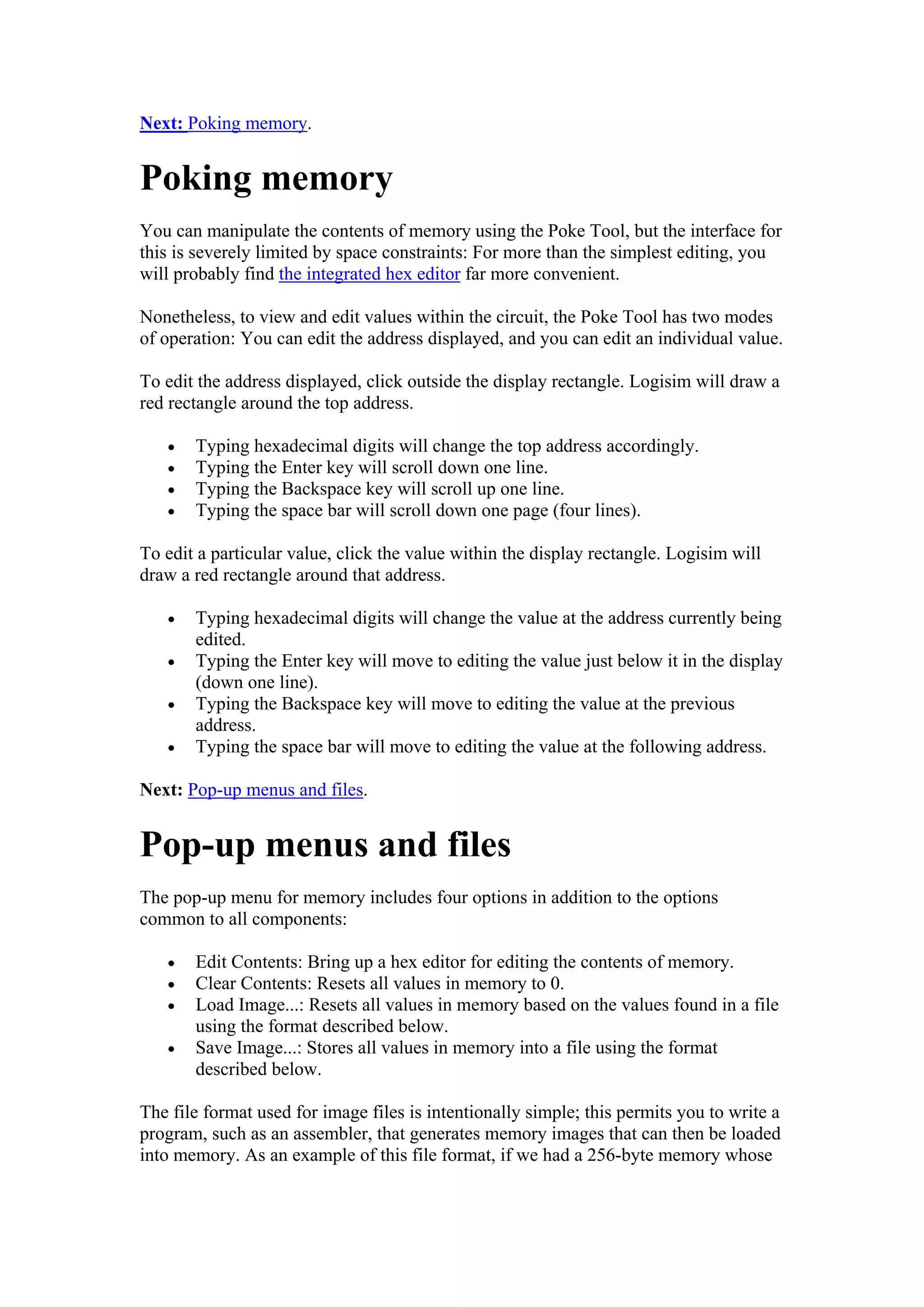 Next: Poking memory.
Poking memory
You can manipulate the contents of memory using the Poke Tool, but the interface for
this is severely limited by space constraints: For more than the simplest editing, you
will probably find the integrated hex editor far more convenient.
Nonetheless, to view and edit values within the circuit, the Poke Tool has two modes
of operation: You can edit the address displayed, and you can edit an individual value.
To edit the address displayed, click outside the display rectangle. Logisim will draw a
red rectangle around the top address.
• Typing hexadecimal digits will change the top address accordingly.
• Typing the Enter key will scroll down one line.
• Typing the Backspace key will scroll up one line.
• Typing the space bar will scroll down one page (four lines).
To edit a particular value, click the value within the display rectangle. Logisim will
draw a red rectangle around that address.
• Typing hexadecimal digits will change the value at the address currently being
edited.
• Typing the Enter key will move to editing the value just below it in the display
(down one line).
• Typing the Backspace key will move to editing the value at the previous
address.
• Typing the space bar will move to editing the value at the following address.
Next: Pop-up menus and files.
Pop-up menus and files
The pop-up menu for memory includes four options in addition to the options
common to all components:
• Edit Contents: Bring up a hex editor for editing the contents of memory.
• Clear Contents: Resets all values in memory to 0.
• Load Image...: Resets all values in memory based on the values found in a file
using the format described below.
• Save Image...: Stores all values in memory into a file using the format
described below.
The file format used for image files is intentionally simple; this permits you to write a
program, such as an assembler, that generates memory images that can then be loaded
into memory. As an example of this file format, if we had a 256-byte memory whose
 