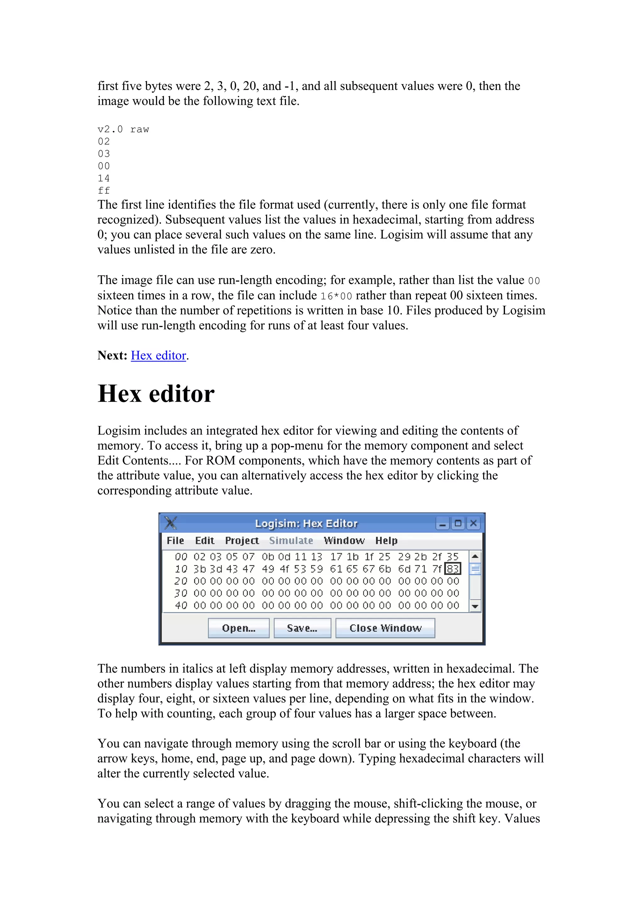 first five bytes were 2, 3, 0, 20, and -1, and all subsequent values were 0, then the
image would be the following text file.
v2.0 raw
02
03
00
14
ff
The first line identifies the file format used (currently, there is only one file format
recognized). Subsequent values list the values in hexadecimal, starting from address
0; you can place several such values on the same line. Logisim will assume that any
values unlisted in the file are zero.
The image file can use run-length encoding; for example, rather than list the value 00
sixteen times in a row, the file can include 16*00 rather than repeat 00 sixteen times.
Notice than the number of repetitions is written in base 10. Files produced by Logisim
will use run-length encoding for runs of at least four values.
Next: Hex editor.
Hex editor
Logisim includes an integrated hex editor for viewing and editing the contents of
memory. To access it, bring up a pop-menu for the memory component and select
Edit Contents.... For ROM components, which have the memory contents as part of
the attribute value, you can alternatively access the hex editor by clicking the
corresponding attribute value.
The numbers in italics at left display memory addresses, written in hexadecimal. The
other numbers display values starting from that memory address; the hex editor may
display four, eight, or sixteen values per line, depending on what fits in the window.
To help with counting, each group of four values has a larger space between.
You can navigate through memory using the scroll bar or using the keyboard (the
arrow keys, home, end, page up, and page down). Typing hexadecimal characters will
alter the currently selected value.
You can select a range of values by dragging the mouse, shift-clicking the mouse, or
navigating through memory with the keyboard while depressing the shift key. Values
 