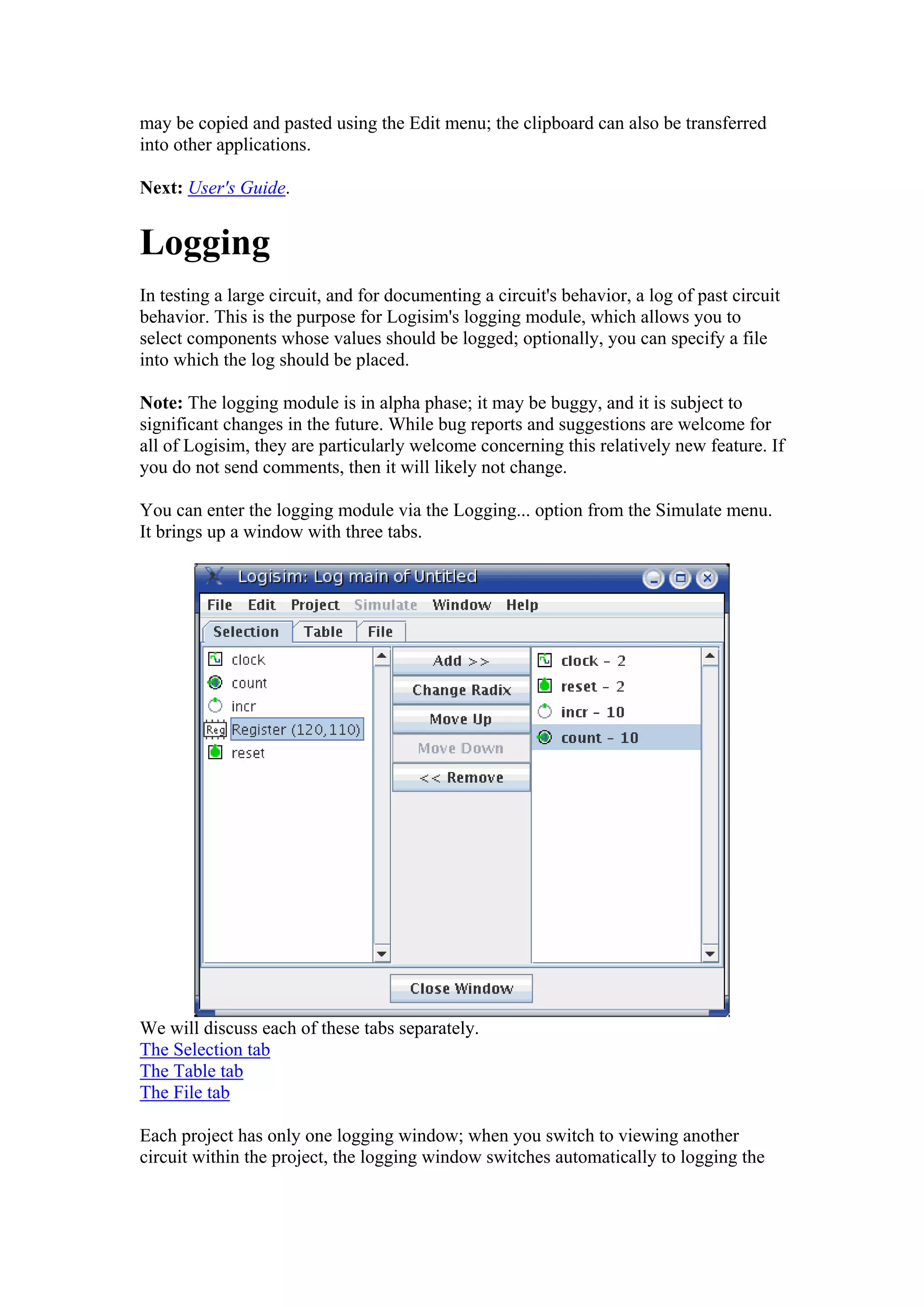may be copied and pasted using the Edit menu; the clipboard can also be transferred
into other applications.
Next: User's Guide.
Logging
In testing a large circuit, and for documenting a circuit's behavior, a log of past circuit
behavior. This is the purpose for Logisim's logging module, which allows you to
select components whose values should be logged; optionally, you can specify a file
into which the log should be placed.
Note: The logging module is in alpha phase; it may be buggy, and it is subject to
significant changes in the future. While bug reports and suggestions are welcome for
all of Logisim, they are particularly welcome concerning this relatively new feature. If
you do not send comments, then it will likely not change.
You can enter the logging module via the Logging... option from the Simulate menu.
It brings up a window with three tabs.
We will discuss each of these tabs separately.
The Selection tab
The Table tab
The File tab
Each project has only one logging window; when you switch to viewing another
circuit within the project, the logging window switches automatically to logging the
 