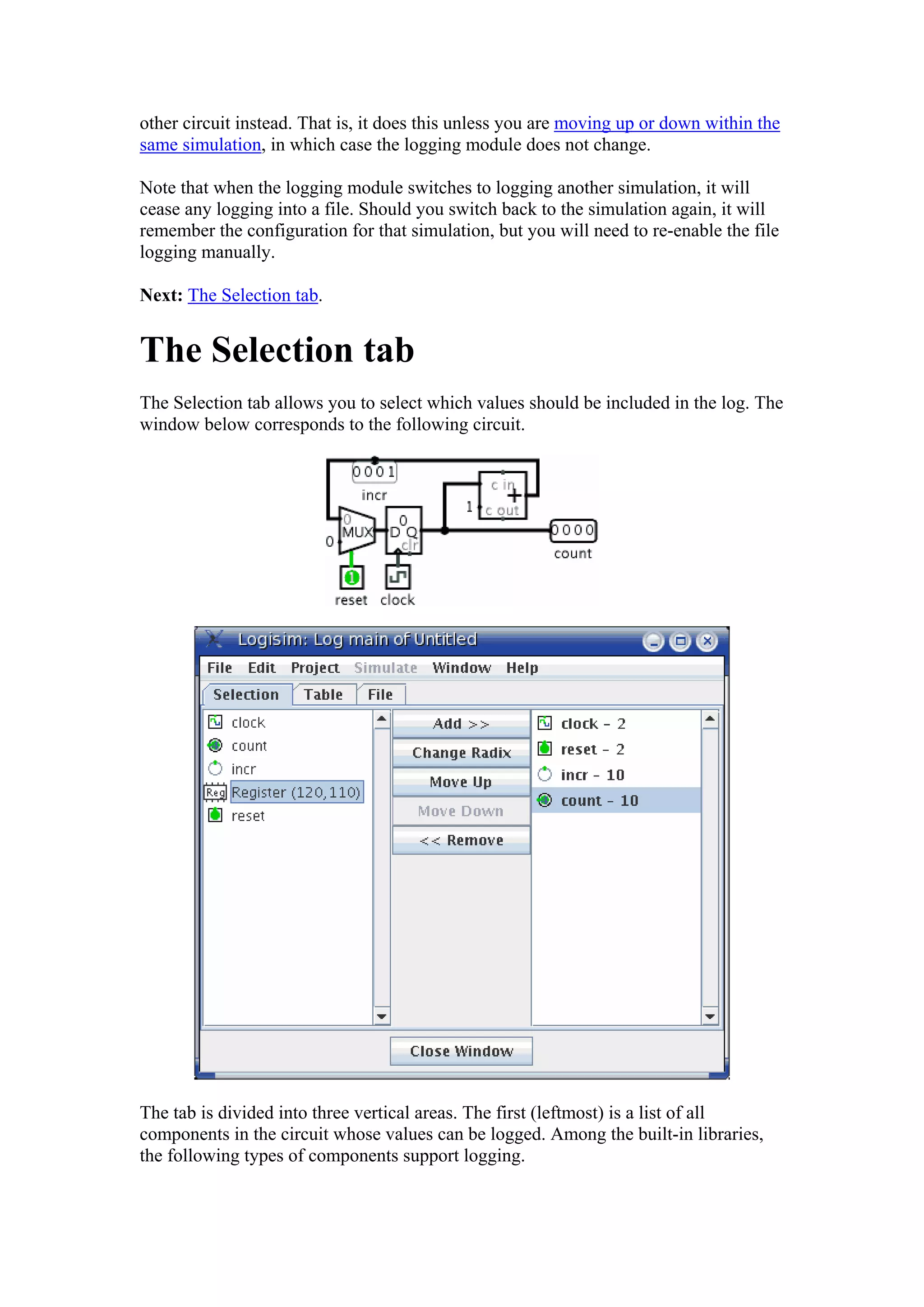 other circuit instead. That is, it does this unless you are moving up or down within the
same simulation, in which case the logging module does not change.
Note that when the logging module switches to logging another simulation, it will
cease any logging into a file. Should you switch back to the simulation again, it will
remember the configuration for that simulation, but you will need to re-enable the file
logging manually.
Next: The Selection tab.
The Selection tab
The Selection tab allows you to select which values should be included in the log. The
window below corresponds to the following circuit.
The tab is divided into three vertical areas. The first (leftmost) is a list of all
components in the circuit whose values can be logged. Among the built-in libraries,
the following types of components support logging.
 