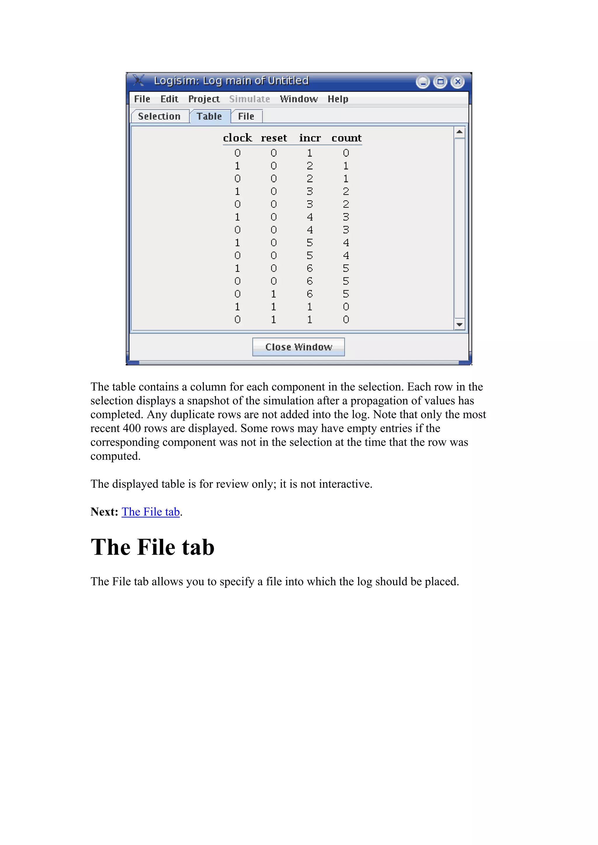 The table contains a column for each component in the selection. Each row in the
selection displays a snapshot of the simulation after a propagation of values has
completed. Any duplicate rows are not added into the log. Note that only the most
recent 400 rows are displayed. Some rows may have empty entries if the
corresponding component was not in the selection at the time that the row was
computed.
The displayed table is for review only; it is not interactive.
Next: The File tab.
The File tab
The File tab allows you to specify a file into which the log should be placed.
 