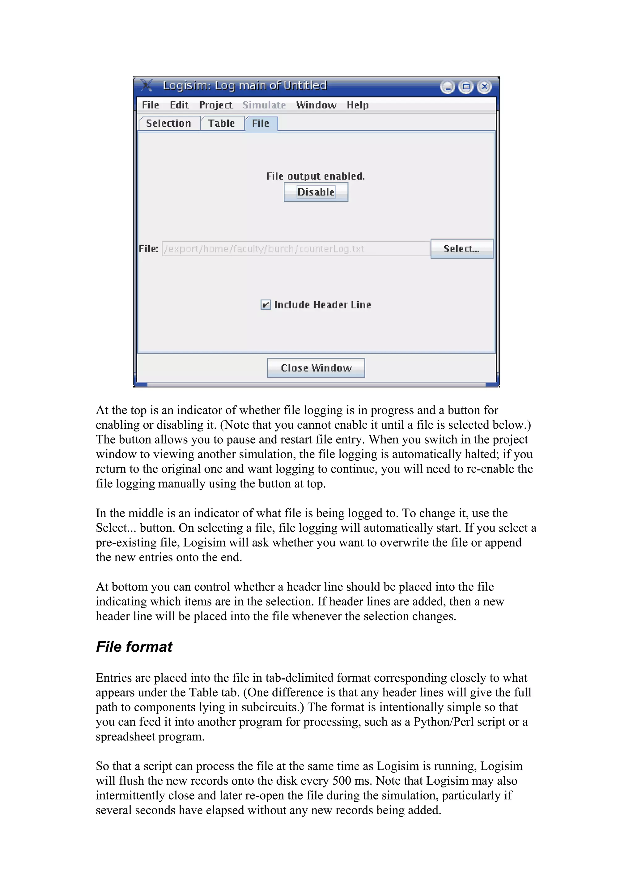 At the top is an indicator of whether file logging is in progress and a button for
enabling or disabling it. (Note that you cannot enable it until a file is selected below.)
The button allows you to pause and restart file entry. When you switch in the project
window to viewing another simulation, the file logging is automatically halted; if you
return to the original one and want logging to continue, you will need to re-enable the
file logging manually using the button at top.
In the middle is an indicator of what file is being logged to. To change it, use the
Select... button. On selecting a file, file logging will automatically start. If you select a
pre-existing file, Logisim will ask whether you want to overwrite the file or append
the new entries onto the end.
At bottom you can control whether a header line should be placed into the file
indicating which items are in the selection. If header lines are added, then a new
header line will be placed into the file whenever the selection changes.
File format
Entries are placed into the file in tab-delimited format corresponding closely to what
appears under the Table tab. (One difference is that any header lines will give the full
path to components lying in subcircuits.) The format is intentionally simple so that
you can feed it into another program for processing, such as a Python/Perl script or a
spreadsheet program.
So that a script can process the file at the same time as Logisim is running, Logisim
will flush the new records onto the disk every 500 ms. Note that Logisim may also
intermittently close and later re-open the file during the simulation, particularly if
several seconds have elapsed without any new records being added.
 