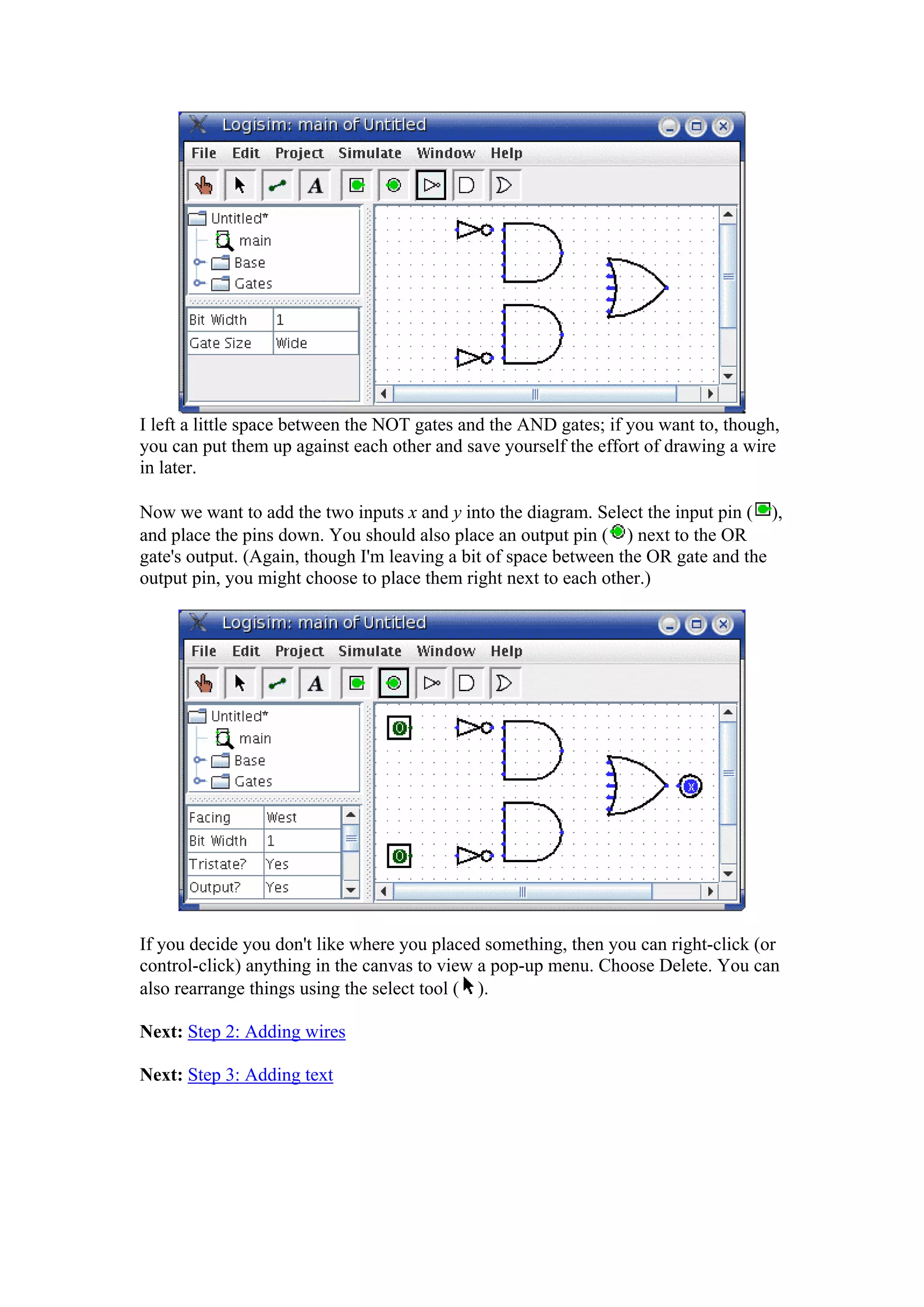I left a little space between the NOT gates and the AND gates; if you want to, though,
you can put them up against each other and save yourself the effort of drawing a wire
in later.
Now we want to add the two inputs x and y into the diagram. Select the input pin ( ),
and place the pins down. You should also place an output pin ( ) next to the OR
gate's output. (Again, though I'm leaving a bit of space between the OR gate and the
output pin, you might choose to place them right next to each other.)
If you decide you don't like where you placed something, then you can right-click (or
control-click) anything in the canvas to view a pop-up menu. Choose Delete. You can
also rearrange things using the select tool ( ).
Next: Step 2: Adding wires
Next: Step 3: Adding text
 