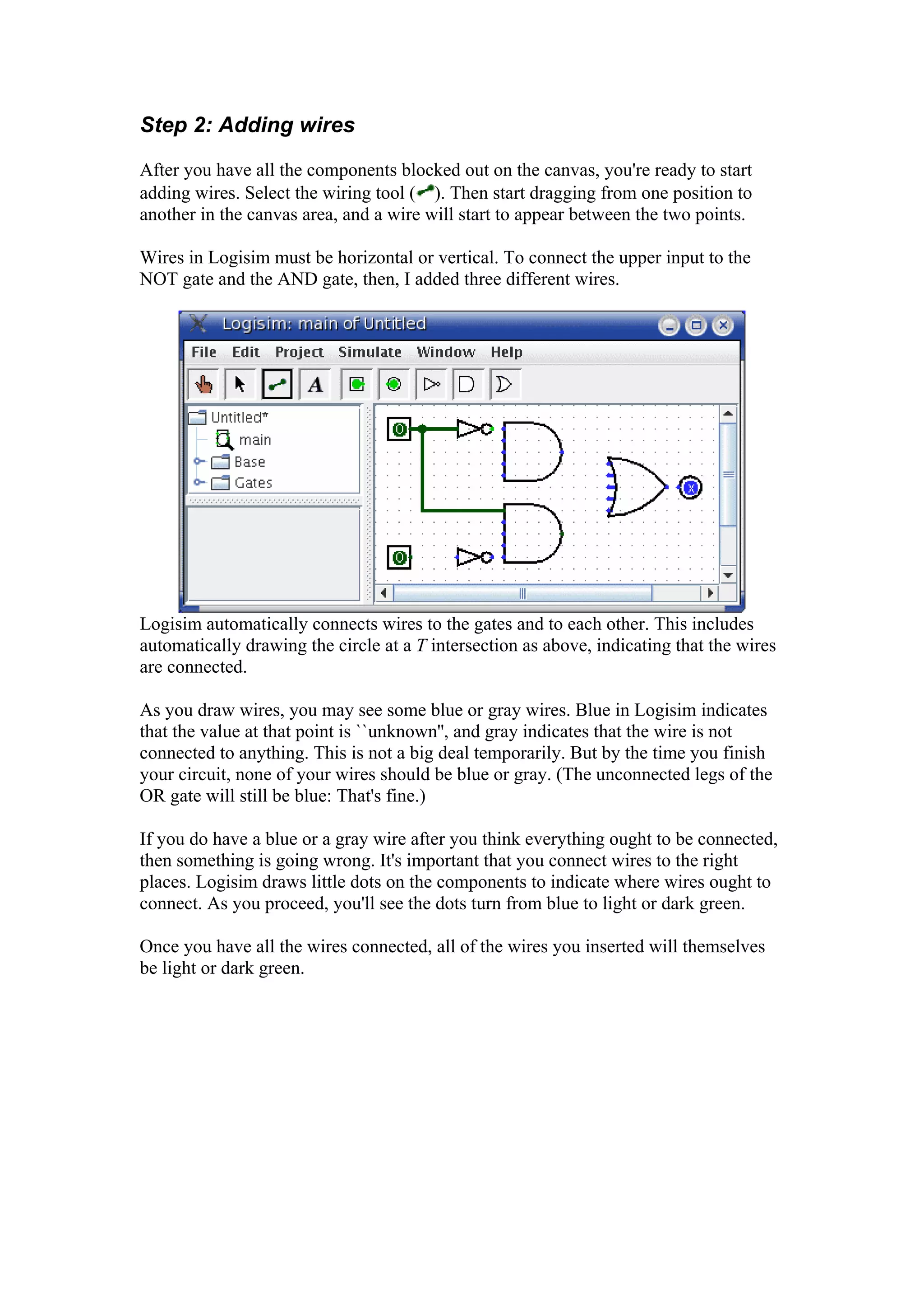 Step 2: Adding wires
After you have all the components blocked out on the canvas, you're ready to start
adding wires. Select the wiring tool ( ). Then start dragging from one position to
another in the canvas area, and a wire will start to appear between the two points.
Wires in Logisim must be horizontal or vertical. To connect the upper input to the
NOT gate and the AND gate, then, I added three different wires.
Logisim automatically connects wires to the gates and to each other. This includes
automatically drawing the circle at a T intersection as above, indicating that the wires
are connected.
T
As you draw wires, you may see some blue or gray wires. Blue in Logisim indicates
that the value at that point is ``unknown'', and gray indicates that the wire is not
connected to anything. This is not a big deal temporarily. But by the time you finish
your circuit, none of your wires should be blue or gray. (The unconnected legs of the
OR gate will still be blue: That's fine.)
If you do have a blue or a gray wire after you think everything ought to be connected,
then something is going wrong. It's important that you connect wires to the right
places. Logisim draws little dots on the components to indicate where wires ought to
connect. As you proceed, you'll see the dots turn from blue to light or dark green.
Once you have all the wires connected, all of the wires you inserted will themselves
be light or dark green.
 