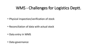 WMS - Challenges for Logistics Deptt.
• Physical inspection/verification of stock
• Reconciliation of data with actual stock
• Data entry in WMS
• Data governance
 