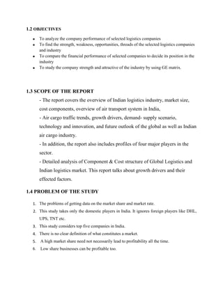 1.2 OBJECTIVES
• To analyze the company performance of selected logistics companies
• To find the strength, weakness, opportunities, threads of the selected logistics companies
and industry
• To compare the financial performance of selected companies to decide its position in the
industry
• To study the company strength and attractive of the industry by using GE matrix.
1.3 SCOPE OF THE REPORT
- The report covers the overview of Indian logistics industry, market size,
cost components, overview of air transport system in India,
- Air cargo traffic trends, growth drivers, demand- supply scenario,
technology and innovation, and future outlook of the global as well as Indian
air cargo industry.
- In addition, the report also includes profiles of four major players in the
sector.
- Detailed analysis of Component & Cost structure of Global Logistics and
Indian logistics market. This report talks about growth drivers and their
effected factors.
1.4 PROBLEM OF THE STUDY
1. The problems of getting data on the market share and market rate.
2. This study takes only the domestic players in India. It ignores foreign players like DHL,
UPS, TNT etc.
3. This study considers top five companies in India.
4. There is no clear definition of what constitutes a market.
5. A high market share need not necessarily lead to profitability all the time.
6. Low share businesses can be profitable too.
 