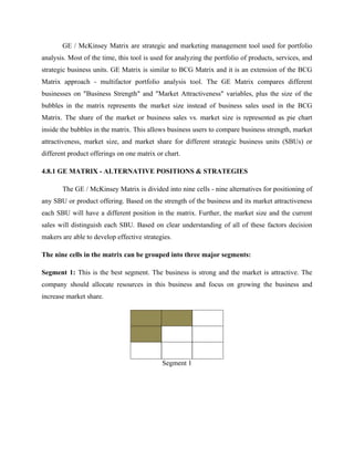GE / McKinsey Matrix are strategic and marketing management tool used for portfolio
analysis. Most of the time, this tool is used for analyzing the portfolio of products, services, and
strategic business units. GE Matrix is similar to BCG Matrix and it is an extension of the BCG
Matrix approach - multifactor portfolio analysis tool. The GE Matrix compares different
businesses on "Business Strength" and "Market Attractiveness" variables, plus the size of the
bubbles in the matrix represents the market size instead of business sales used in the BCG
Matrix. The share of the market or business sales vs. market size is represented as pie chart
inside the bubbles in the matrix. This allows business users to compare business strength, market
attractiveness, market size, and market share for different strategic business units (SBUs) or
different product offerings on one matrix or chart.
4.8.1 GE MATRIX - ALTERNATIVE POSITIONS & STRATEGIES
The GE / McKinsey Matrix is divided into nine cells - nine alternatives for positioning of
any SBU or product offering. Based on the strength of the business and its market attractiveness
each SBU will have a different position in the matrix. Further, the market size and the current
sales will distinguish each SBU. Based on clear understanding of all of these factors decision
makers are able to develop effective strategies.
The nine cells in the matrix can be grouped into three major segments:
Segment 1: This is the best segment. The business is strong and the market is attractive. The
company should allocate resources in this business and focus on growing the business and
increase market share.
Segment 1
 