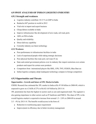4.9 SWOT ANALYSIS OF INDIAN LOGISTICS INDUSTRY
4.9.1 Strength and weakness
• Logistics industry contribute 10-13 % in GDP in India
• Ranked at 46th position in world in 2012
• Vital role in import and export business
• Cheap labour available in India
• Improve infrastructure like development of new roads, rail road, ports
• 100% in FDI in India
• Quality and reliability
• Direct delivery capability
• Currently industry use latest technology
4.9.2 Weakness
• Poor performance in infrastructure facilities in india
• Lack of experienced people while taking strategic decisions
• Poor physical facilities like road, port, rail road, IT etc
• State and central government policies over its industry like import restriction over certain
products and export for certain scare products
• Competitors from international players like DHL, UPS, TNT, FEDEX, Blue Dart etc
• Indian logistics company adopt inadequate technology compare to foreign competitors
4.9.3 Opportunities and Threats
Opportunities - Growth and future of 3PL Market in India
CRISIL Research has estimated the 3PL market in India at Rs 47-50 billion in 2008-09, which is
expected to grow at a CAGR of 27% to Rs162-165 billion by 2013-14.
3PL penetration has been the highest in sectors such as cars and organized retail. The segment is
also gaining importance in other sectors such as IT hardware and FMCG. The share of 3PL in the
overall logistics market is expected to increase from around 1.5 - 2.0% in 2008-09 to around
3.5 – 4% by 2013-14. The benefits would accrue in the form of:
• Reduction in warehousing space requirement
• Improvement in efficiency due to better inventory management
 