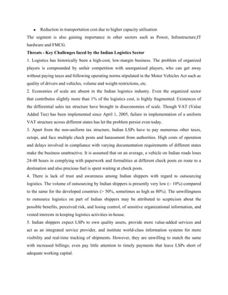 • Reduction in transportation cost due to higher capacity utilisation
The segment is also gaining importance in other sectors such as Power, Infrastructure,IT
hardware and FMCG.
Threats - Key Challenges faced by the Indian Logistics Sector
1. Logistics has historically been a high-cost, low-margin business. The problem of organized
players is compounded by unfair competition with unorganized players, who can get away
without paying taxes and following operating norms stipulated in the Motor Vehicles Act such as
quality of drivers and vehicles, volume and weight restrictions, etc.
2. Economies of scale are absent in the Indian logistics industry. Even the organized sector
that contributes slightly more than 1% of the logistics cost, is highly fragmented. Existences of
the differential sales tax structure have brought in diseconomies of scale. Though VAT (Value
Added Tax) has been implemented since April 1, 2005, failure in implementation of a uniform
VAT structure across different states has let the problem persist even today.
3. Apart from the non-uniform tax structure, Indian LSPs have to pay numerous other taxes,
octopi, and face multiple check posts and harassment from authorities. High costs of operation
and delays involved in compliance with varying documentation requirements of different states
make the business unattractive. It is assumed that on an average, a vehicle on Indian roads loses
24-48 hours in complying with paperwork and formalities at different check posts en route to a
destination and also precious fuel is spent waiting at check posts.
4. There is lack of trust and awareness among Indian shippers with regard to outsourcing
logistics. The volume of outsourcing by Indian shippers is presently very low (~ 10%) compared
to the same for the developed countries (> 50%, sometimes as high as 80%). The unwillingness
to outsource logistics on part of Indian shippers may be attributed to scepticism about the
possible benefits, perceived risk, and losing control, of sensitive organizational information, and
vested interests in keeping logistics activities in-house.
5. Indian shippers expect LSPs to own quality assets, provide more value-added services and
act as an integrated service provider, and institute world-class information systems for more
visibility and real-time tracking of shipments. However, they are unwilling to match the same
with increased billings; even pay little attention to timely payments that leave LSPs short of
adequate working capital.
 