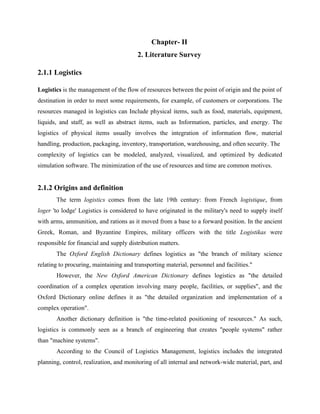 Chapter- II
2. Literature Survey
2.1.1 Logistics
Logistics is the management of the flow of resources between the point of origin and the point of
destination in order to meet some requirements, for example, of customers or corporations. The
resources managed in logistics can Include physical items, such as food, materials, equipment,
liquids, and staff, as well as abstract items, such as Information, particles, and energy. The
logistics of physical items usually involves the integration of information flow, material
handling, production, packaging, inventory, transportation, warehousing, and often security. The
complexity of logistics can be modeled, analyzed, visualized, and optimized by dedicated
simulation software. The minimization of the use of resources and time are common motives.
2.1.2 Origins and definition
The term logistics comes from the late 19th century: from French logistique, from
loger 'to lodge' Logistics is considered to have originated in the military's need to supply itself
with arms, ammunition, and rations as it moved from a base to a forward position. In the ancient
Greek, Roman, and Byzantine Empires, military officers with the title Logistikas were
responsible for financial and supply distribution matters.
The Oxford English Dictionary defines logistics as "the branch of military science
relating to procuring, maintaining and transporting material, personnel and facilities."
However, the New Oxford American Dictionary defines logistics as "the detailed
coordination of a complex operation involving many people, facilities, or supplies", and the
Oxford Dictionary online defines it as "the detailed organization and implementation of a
complex operation".
Another dictionary definition is "the time-related positioning of resources." As such,
logistics is commonly seen as a branch of engineering that creates "people systems" rather
than "machine systems".
According to the Council of Logistics Management, logistics includes the integrated
planning, control, realization, and monitoring of all internal and network-wide material, part, and
 