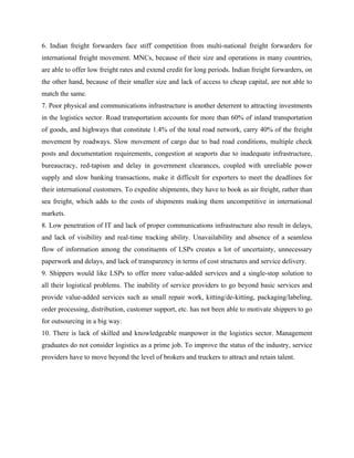 6. Indian freight forwarders face stiff competition from multi-national freight forwarders for
international freight movement. MNCs, because of their size and operations in many countries,
are able to offer low freight rates and extend credit for long periods. Indian freight forwarders, on
the other hand, because of their smaller size and lack of access to cheap capital, are not able to
match the same.
7. Poor physical and communications infrastructure is another deterrent to attracting investments
in the logistics sector. Road transportation accounts for more than 60% of inland transportation
of goods, and highways that constitute 1.4% of the total road network, carry 40% of the freight
movement by roadways. Slow movement of cargo due to bad road conditions, multiple check
posts and documentation requirements, congestion at seaports due to inadequate infrastructure,
bureaucracy, red-tapism and delay in government clearances, coupled with unreliable power
supply and slow banking transactions, make it difficult for exporters to meet the deadlines for
their international customers. To expedite shipments, they have to book as air freight, rather than
sea freight, which adds to the costs of shipments making them uncompetitive in international
markets.
8. Low penetration of IT and lack of proper communications infrastructure also result in delays,
and lack of visibility and real-time tracking ability. Unavailability and absence of a seamless
flow of information among the constituents of LSPs creates a lot of uncertainty, unnecessary
paperwork and delays, and lack of transparency in terms of cost structures and service delivery.
9. Shippers would like LSPs to offer more value-added services and a single-stop solution to
all their logistical problems. The inability of service providers to go beyond basic services and
provide value-added services such as small repair work, kitting/de-kitting, packaging/labeling,
order processing, distribution, customer support, etc. has not been able to motivate shippers to go
for outsourcing in a big way.
10. There is lack of skilled and knowledgeable manpower in the logistics sector. Management
graduates do not consider logistics as a prime job. To improve the status of the industry, service
providers have to move beyond the level of brokers and truckers to attract and retain talent.
 