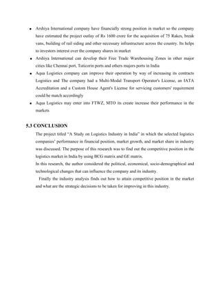 • Arshiya International company have financially strong position in market so the company
have estimated the project outlay of Rs 1600 crore for the acquisition of 75 Rakes, break
vans, building of rail siding and other necessary infrastructure across the country. Its helps
to investors interest over the company shares in market
• Arshiya International can develop their Free Trade Warehousing Zones in other major
cities like Chennai port, Tuticorin ports and others majors ports in India
• Aqua Logistics company can improve their operation by way of increasing its contracts
Logistics and The company had a Multi-Modal Transport Operator's License, an IATA
Accreditation and a Custom House Agent's License for servicing customers' requirement
could be match accordingly
• Aqua Logistics may enter into FTWZ, MTO its create increase their performance in the
markets
5.3 CONCLUSION
The project titled “A Study on Logistics Industry in India” in which the selected logistics
companies’ performance in financial position, market growth, and market share in industry
was discussed. The purpose of this research was to find out the competitive position in the
logistics market in India by using BCG matrix and GE matrix.
In this research, the author considered the political, economical, socio-demographical and
technological changes that can influence the company and its industry.
Finally the industry analysis finds out how to attain competitive position in the market
and what are the strategic decisions to be taken for improving in this industry.
 