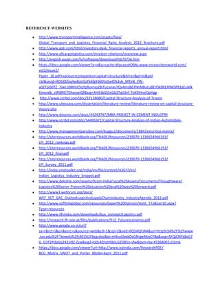 REFERENCE WEBSITES
• http://www.transportintelligence.com/assets/files/
Global_Transport_and_Logistics_Financial_Ratio_Analysis_2012_Brochure.pdf
• http://www.gati.com/html/investors-desk_financial-reports_annual-report.html
• http://www.allcargologistics.com/investor-relations/overview.aspx
• http://english.eazel.com/lv/software/download/kl670736.htm
• https://docs.google.com/viewer?a=v&q=cache:WpcaszttO0AJ:www.researchersworld.com/
vol2/issue2/
Paper_16.pdf+various+companies+capital+structure&hl=en&gl=in&pid
=bl&srcid=ADGEESiq4wBaUEzYk6fgYddtVoSwOfz3yb_MYjrB_YW-
a02TpOdTZ_7iwr10MmX5qYp8uvrso28iTucxnauYQv4msB67NnN8Ucu8EHSk0KEHIMSP81gEuMk
Kmevdb_xW8NG7DheowiQf&sig=AHIEtbSSSxGb2Tqi5krf-7oXDHnjrQoHgg
• http://www.scribd.com/doc/37138080/Capital-Structure-Analysis-of-Triveni
• http://www.ukessays.com/dissertation/literature-review/literature-review-on-capital-structure-
theory.php
• http://www.docstoc.com/docs/44243747/MBA-PROJECT-IN-CEMENT-INDUSTRY
• http://www.scribd.com/doc/54495972/Capital-Structure-Analysis-of-Indian-Automobile-
Industry
• http://www.managementparadise.com/buggu1/documents/1884/amul-bcg-matrix/
• http://siteresources.worldbank.org/TRADE/Resources/239070-1336654966193/
LPI_2012_rankings.pdf
• http://siteresources.worldbank.org/TRADE/Resources/239070-1336654966193/
LPI_2012_final.pdf
• http://siteresources.worldbank.org/TRADE/Resources/239070-1336654966193/
LPI_Survey_2011.pdf
• http://india.smetoolkit.org/india/en/file/content/43677/en/
Indian_Logistics_Industry_Snippet.pdf
• http://www.deloitte.com/assets/Dcom-India/Local%20Assets/Documents/Thoughtware/
Logistics%20Sector-Present%20situation%20and%20way%20forward.pdf
• http://www3.weforum.org/docs/
WEF_SCT_GAC_OutlookLogisticsSupplyChainIndustry_IndustryAgenda_2012.pdf
• http://www.softlinkglobal.com/resources/Expert%20Opinion/Amit_TTalkJan10.aspx?
Type=resources
• http://www.ilfsindia.com/downloads/bus_concept/Logistics.pdf
• http://research.fh-ooe.at/files/publications/912_Futurescenarios.pdf
• http://www.google.co.in/url?
sa=t&rct=j&q=&esrc=s&source=web&cd=1&sqi=2&ved=0CDAQFjAA&url=http%3A%2F%2Fwww
.iun.edu%2F~bnwcls%2Fj401%2Fbcg.doc&ei=m4xuUbekOcGNrgeMjoCYBg&usg=AFQjCNFk8xG7
G_D3T2PdpGq242Jr8Z-Zsw&sig2=G0c4ZhqHtBoLGZDB5n-sfw&bvm=bv.45368065,d.bmk
• https://docs.google.com/viewer?url=http://www.iseindia.com/ResearchPDF/
BCG_Matrix_SWOT_and_Porter_Model-April_2011.pdf
 