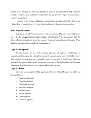 product flow, including the necessary information flow, in industrial and trading companies
along the complete value-added chain (and product life cycle) for the purpose of conforming to
customer requirements.
Logistics is the process of planning, implementing, and controlling the effective and
efficient flow of goods and services from the point of origin to the point of consumption.
Main logistics targets
Logistics is one of the main functions within a company. The main targets of logistics
can be divided into performance-related and cost-related targets. A few examples are high due
date reliability, short delivery times, low inventory level, and high utilization of capacity. When
decisions are made, there is a trade-off between targets.
Logistics viewpoints
Inbound logistics is one of the primary processes of logistics, concentrating on
purchasing and arranging the inbound movement of materials, parts, and/or finished inventory
from suppliers to manufacturing or assembly plants, warehouses, or retail stores. Outbound
logistics is the process related to the storage and movement of the final product and the related
information flows from the end of the production line to the end user.
Logistics fields
Given the services performed by logisticians, the main fields of logistics can be broken
down as follows:
• Procurement logistics
• Production logistics
• Distribution logistics
• After sales logistics
• Disposal logistics
• Reverse logistics
• Global logistics
• Domestics logistics
 
