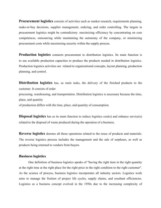 Procurement logistics consists of activities such as market research, requirements planning,
make-or-buy decisions, supplier management, ordering, and order controlling. The targets in
procurement logistics might be contradictory: maximizing efficiency by concentrating on core
competences, outsourcing while maintaining the autonomy of the company, or minimizing
procurement costs while maximizing security within the supply process.
Production logistics connects procurement to distribution logistics. Its main function is
to use available production capacities to produce the products needed in distribution logistics.
Production logistics activities are related to organizational concepts, layout planning, production
planning, and control.
Distribution logistics has, as main tasks, the delivery of the finished products to the
customer. It consists of order
processing, warehousing, and transportation. Distribution logistics is necessary because the time,
place, and quantity
of production differs with the time, place, and quantity of consumption.
Disposal logistics has as its main function to reduce logistics cost(s) and enhance service(s)
related to the disposal of waste produced during the operation of a business.
Reverse logistics denotes all those operations related to the reuse of products and materials.
The reverse logistics process includes the management and the sale of surpluses, as well as
products being returned to vendors from buyers.
Business logistics
One definition of business logistics speaks of "having the right item in the right quantity
at the right time at the right place for the right price in the right condition to the right customer".
As the science of process, business logistics incorporates all industry sectors. Logistics work
aims to manage the fruition of project life cycles, supply chains, and resultant efficiencies.
Logistics as a business concept evolved in the 1950s due to the increasing complexity of
 